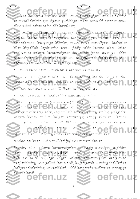 • bitta   boshqaruv   markazi   orqali   umumiy   strategiyani   amalga   oshirish
va   muvofiqlashtirilgan   siyosat   yuritishga   imkon   beruvchi   qarorlar   qabul
qilish tizimi doirasida ish olib boradigan;
•   mulkchilik   orqali   bir-birga   bog’langan   alohida   xo'jalik   subyekti
sifatida,   bunda   xo'jalik   subyektlaridan   bittasi   yoki   undan   ko’prog’i
boshqalarning   faoliyatiga   bilimlar,   resurslar   va   mas'uliyatni   boshqalar
bilan   birgalikda   foydalanish   orqali   jiddiy   ta'sir   ko'rsata   oladi.   Jahon
amaliyotida   xalqaro   korporatsiyalar   deyilganda   jahon   tovar   va   ishlab
chiqarish   omillari   bozorlariga   sezilarli   darajada   ta'sir   ko'rsatuvchi   yirik
kompaniyalar tushuniladi. Ularga quyidagilar kiradi: 
• yillik sotish hajmi 1 mlrd. dollardan kam bo'lmasligi; 
• umumiy   moliyaviy   aylanma   mablag'larining   beshdan   bir   qismidan
uchdan bir qismigacha xorijdagi operatsiyalar ulushiga to'g'ri kelishi; 
• Xorijdagi aktivlar ulushi 25 %dan kam bo'lmasligi; 
• kamida oltita mamlakatda filiallarga ega bo'lishligi.   
Transmilliy kompaniya (korporatsiya) (T M K) bu bir necha mamlakatlarda
ishlab   chiqarish   birliklariga   egalik   qiluvchi   kompaniya   (korporatsiya).
Boshqa manbalarga ko'ra, ko'p millatli kompaniyaning ta'rifi quyidagicha:
xalqaro   biznesi   muhim   bo'lgan   kompaniya;   xorijiy   aktivlari   ularning
umumiy   hajmining   taxminan   25-30   foizini   tashkil   etadigan   va   ikki   yoki
undan ortiq mamlakatlarda filiallari bo'lgan kompaniya. 
Uy mamlakati - TMKning shtab-kvartirasi joylashgan mamlakat.
Mezbon davlatlar - TMK mulklari joylashgan mamlakatlar.
Shunday   qilib,   xalqaro   korporatsiyalarning   asosiy   xususiyati   to'g'ridan
to'g'ri   xorijiy   investitsIyalarni   amalga   oshirish   jarayonidir.
XIX   asr   oxirdi   vujudga   kelgan   xalqaro   korporatsiyalar   evolyutsion
rivojlanishning uzun yo’lini  bosib o'tdi, bu jarayonda ularning shakllari va
faoliyat  sohalarining  ustuvorliklari,   ichki   korporativ  tuzilma   va  strategiya
o'zgarib bordi.   
8 