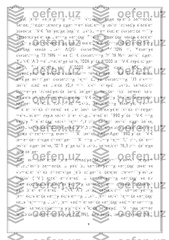 TMK   jahon   xo'jaligining   muhim   ishtirokchilariga   aylanib   bormoqda.
Sanoat   jihatdan   taraqqiy   etgan   mamlakatlarning   tashqi   iqtisodiy   aloqalari
bevosita   TMK   faoliyatiga   bog'liq.   Ushbu   mamlakatlar   eksportida   milliy
korporatsiyalar   va   ularning   xorijdagi   filiallari   o'rtasidagi   savdo   aloqalari
ulushi   yuqori   ko'rsatkichga   ega.   Masalan,   XX   asrning   80-yillarida   firma
ichidagi   savdo   ulushi   AQSh   eksportining   14-20%   ni,   Yaponiya
eksportining   23-28%   ni   va   GFR   eksportining   24-28   %ni   tashkil   etgan.
YUNKTAD ma'lumotlariga ko'ra, 2008-yilda 82000 ta TMK qayd etilgan
bo'lib,   filiallarining   soni   810000   tani   tashkil   etgan.   TMK   jahon
iqtisodiyotining   rivojlanishida   muhim   rol   o'ynaydi.   TMK   filiallari   orqali
amalga   oshirilgan   eksportning   hajmi   dunyo   eksportining   1/3   qismini
tashkil   etadi   va   ularda   70,7   mln.   kishi   ishlaydi.   Ushbu   ko'rsatkich
Germaniya   iqtisodiyotida   band   bo'lganlar   sonidan   ikki   baravar   ko'p.
Xalqaro   ishlab   chiqarish   deganda,   TMK   ning   xorijiy   filiallari   tomonidan
sotilgan   mahsulot   tushuniladi.   Ushbu   sotuvlarning   aksariyat   qismini
filiallar   ishlab   chiqaradi   va   ular   bosh   korporatsiyalar   ishlab   chiqargan
mahsulotlarni   qayta   sotish   bilan   shug'ullanadilar.   1990-yilda   TMK   ning
xorijiy   filiallaridagi   sotish   hajmi   4,7   trln.   dollarni   tashkil   etgan   bo'lsa,
ushbu ko'rsatkich 2013-yilga kelib 34,5 trin. dollarga teng bo'lgan. Xalqaro
ishlab   chiqarishning   asosini   TTXI   tashkil   etadi.   Agar   1990-yilda   TMK
tomonidan chetga chiqarilgan  TTXI ning umumiy hajmi 2,1 trln, dollarni
tashkil etgan bo'lsa, 2013 -yilga kelib ushbu ko'rsatkich 26,3 trln. dollarga
teng bo'lgan.
XXI   asr   boshlarida   jahon   iqtisodiyotida   transmilliylashish   jarayoni
chuqurlashib   bormoqda.   U   yoki   bu   kompaniyaning   xorijdagi   tovar   va
xizmatlar   ishlab   chiqarishga   jalb   etilganlik   darajasi   transmilliylashuv
indeksi   (TMI)   orqali   aniqlanadi.   U   kompaniyaning   xorijdagi   va   o'z
mamlakatidagi   xo'jalik   faoliyatining   ko'rsatkichlarini   qiyosiy     taqqoslash
yo'li   bilan   aniqlanadi.   YuNKTAD   ushbu   ko'rsatkichni   kompaniyaning
jami   aktivlarida   xorijiy   aktivlarning   ulushi,   jami   sotish   hajmida   xorijdagi
sotuv hajmining ulushi, jami xodimlar sonida xorijdagi xodimlar sonining
ulushi   ko'rsatkichlarining   yig'indisi   sifatida   baholaydi.   TMI   ning   tarmoq
tarkibida   telekommunikatsiya   (70,3%),   oziq-ovqat,   tamaki   sanoati   (68,1
9 