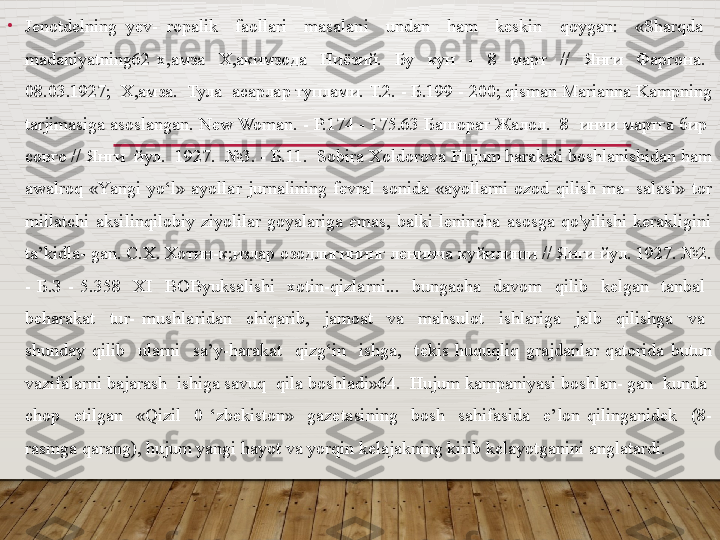 •
Jenotdelning  yev-  ropalik    faollari    masalani    undan    ham    keskin    qoygan:    «Sharqda   
madaniyatning 62  х,амза    Х,акимзода    Ниёзий.    Бу    кун    -    8    март    //    Янги    Фаргона.   
08.03.1927;  Х,амза.  Тула  асарлар туплами. Т.2. - Б.199 - 200; qisman Marianna Kampning 
tarjimasiga asoslangan. New Woman. - P.174 - 175.63 Башорат Жалол.  8  инчи мартга бир  
совго // Янги  йул.  1927.  №3. - Б.11.  Sobira Xoldorova Hujum harakati boshlanishidan ham 
awalroq  «Yangi  yo‘l»  ayollar  jurnalining  fevral  sonida  «ayollarni  ozod  qilish  ma-  salasi»  tor 
millatchi  aksilinqilobiy  ziyolilar  goyalariga  emas,  balki  lenincha  asosga  qo'yilishi  kerakligini 
ta’kidla- gan. C.X. Хотин-к;излар озодлигининг ленинча куйилиши // Янги йул. 1927. №2. 
-  Б.З  -  5.358    XI    BOByuksalishi    xotin-qizlarni...    bungacha    davom    qilib    kelgan    tanbal   
beharakat    tur-  mushlaridan    chiqarib,    jamoat    va    mahsulot    ishlariga    jalb    qilishga    va   
shunday  qilib    ularni    sa’y-harakat    qizg‘in    ishga,    tekis  huquqliq  grajdanlar  qatorida  butun 
vazifalarni bajarash  ishiga savuq  qila boshladi»64.  Hujum kampaniyasi boshlan- gan  kunda  
chop    etilgan    «Qizil    0  ‘zbekiston»    gazetasining    bosh    sahifasida    e’lon  qilinganidek    (8-
rasmga qarang), hujum yangi hayot va yorqin kelajakning kirib kelayotganini anglatardi.  