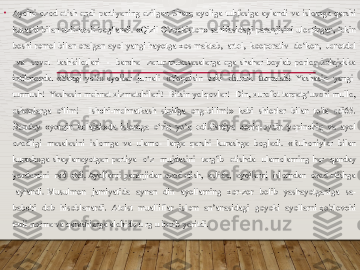 •
Ayolni  ozod  etish  endi  partiyaning  ezilgan  Sharq  ayoliga  tuhfasiga  aylandi  va  islomga  qarshi 
kurashi bilan uzil-kesil bog'landi. «Qizil O'zbekiston» sahifasidagi paranjisini uloqtirgan, lekin 
boshi romol bilan oralgan ayol yangi hayotga xos maktab,  artel,  kooperativ  do‘kon,  Jenotdel 
  va    sovet    tashkilotlari    -    barcha    zarur  muassasalarga  ega  shahar  boylab  porloq  kelajakka 
intilmoqda. «Yangi yo‘l» ayol lar  jurnali   «Yoqolsin  eski   churuk  turmush!  Yashasin  yangi  
turmush!  Yashasin mehnat xizmatchilari!  Bitsin yolqovlar!  Din, xurofot tarqatg‘uvchi mullo, 
eshonlarga  o‘lim!    Ishchi-mehnatkash  sinifga  ong-bilim!»  kabi  shiorlar  bilan  to'la  edi65. 
Bunday  «yorqin  kelajak»da  islomga  o‘rin  yo‘q  edi.Partiya  ochiq-oydin  yopinchiq  va  ayol 
ozodligi  masalasini  islomga  va  ulamo-  larga  qarshi  kurashga  bogladi.  «Ruhoniylar  bilan 
kurash»ga  shaylanayotgan  par
 tiya    o‘z    mujdasini    targ'ib    etishda    ulamolarning  har    qanday 
yordamini  rad  etdi. Ayollarni paranjidan ozod etish,  aslida,  ayollarni  islomdan  ozod etishga 
  aylandi.  Musulmon    jamiyatida    aynan    din    ayollarning    xor-zor    bolib    yashayotganiga    sa- 
babchi  deb  hisoblanardi.  Ateist  mualliflar  islom  an’anasidagi  goyoki  ayollarni xo'rlovchi 
turli norma va qarashlarga alohida u rg u berib yoritdi.   