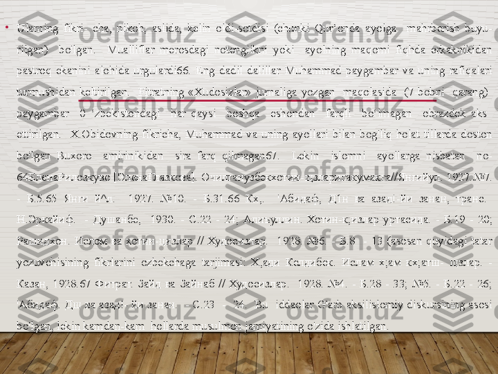 •
Ularning  fikri-  cha,  nikoh,  aslida,  kelin  oldi-sotdisi  (chunki  Qur’onda  ayolga    mahrberish  buyu- 
rilgan)    bo'lgan.    Mualliflar  merosdagi  notenglikni  yoki    ayolning  maqomi  fiqhda  erkaknikidan 
pastroq  ekanini  alohida  urgulardi66.  Eng  dadil  dalillar  Muhammad  paygambar  va  uning  rafiqalari 
turmushidan  keltirilgan.    Fitratning  «Xudosizlar»  jurnaliga  yozgan    maqolasida    (7-bobni    qarang)   
paygambar    0  ‘zbekistondagi    har  qaysi    boshqa    eshondan    farqli    bo‘lmagan    obrazdek  aks   
ettirilgan.    X.Obidovning  fikricha,  Muhammad  va  uning  ayollari  bilan  bog'liq  holat  tillarda  doston 
bo'lgan  Buxoro    amirinikidan    sira  farq  qilmagan67.    Lekin    islomni    ayollarga  nisbatan    no-
64 ЕленаРилозкуво  [ ЭленаГлазкова ].  Очилганузбекхотин - щзларигакумакга // Янгийул . 1927.№7. 
-  Б .5.65  Янги  й ^ л .    1927.  №10.  -  Б .31.66  Кх ,.    ' Абидаф ,  Д 1 н  ва  азад !- йи  занан ,  транс .   
Н . Эркайиф .    -  Душанбе ,    1930.  -  С .22  -  24;  Алиъуллин .  Хотин-к;излар  уртасида.  -  Б.19  -  20; 
Рашидхон.  Ислом  ва  хотин-цизлар  //  Худосизлар.    1928.  №6.  -  Б.8    -  13  (asosan  quyidagi  tatar 
yozuvchisining  fikrlarini  ozbekchaga  tarjimasi:  Х,ади  Келдибек.  Ислам  х;ам  кх;атш-  щзлар.  - 
Казан,  1928.67  Фитрат.  Зайд  ва  Зайнаб  //  Худосизлар.    1928.  №4.  -  Б.28  -  33;  №5.  -  Б.22  -  26; 
'Абидаф. Дш ва азад!- йи занан.  - С.23  -  24.  Bu  iddaolar G'arb aksilislomiy diskursining asosi 
bo'lgan, lekin kamdan-kam  hollarda  musulmon jamiyatining o'zida ishlatilgan.  