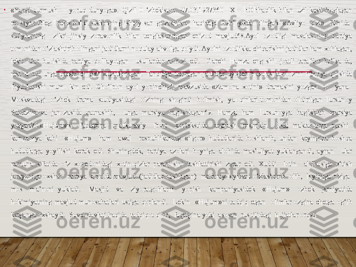 •
«Yangi  turmush    -  yoruq  dunyoga».  Qizil  0  ‘zbekiston.  07.03.1927360    XI    BOBhaqlik  bilan  uzil-kesil  boglagan 
rejissyor  Oleg  Frelix  boldi.  Eshonning  ishqiy  sar-  guzashtlari    haqidagi    1931-yilda    olingan    «Avliyo    qizi»    filmida   
sufiylarning    zikri  jinsiy  zoravonlik  bilan  tenglashtirilgan  epizod  mavjud68.Ayol  ozodligi  masalasining  partiya 
tomonidan o‘zlashtirib olingani jadidlarni noqulay ahvolga qo'ydi. Ayolni ozodlikka chiqarishni jadidlar ham xohlagan, 
lekin  ular  bu  ishda  partiya  qo'llayotgan    usullardan  norozi  edi.    Garchi  Hamza  eng  shi-  joatli  tarafdor  bo‘lsa-da, 
matbuotda  unga  qarshi  chiqish  kuzatilmagan.  Tanqidga  uchragan  jadidlar  ayollar  masalasidan  o'zini  himoya  qilishda 
foydalanishi  mum-  kin  edi.  Cho‘lpon  ayol  yopinchig‘i  mavzusida  «Zamona  xotini»  dramasini  yozgan.  U    yana   
Moskvadagi    o‘zbek    drama    studiyasidagi    o'zining    shogirdi    bo'lmish,    ya-  qinlari  tomonidan  o'ldirilgan  Tursunoy 
Saidazimova  janozasida  qatnashib,    unga  marsiya  bag'ishlagan69.  Hamza  ham  Tursunoyga  bag'ishlab  marsiya 
yozgan70.«Hujum»ni    faqatgina    mafkuraviy    front    kontekstida    anglash    mumkin.    Eski  maktablarga  qarshi   
kampaniya  kabi    «Hujum»    ham    awal    respublikaning  «ilgor»  hududlarida  boshlanib,  undan  keyingina  boshqa 
hududlarga  yoyilishi  kerak  edi.  Shuningdek,  partiya  azolari  boyniga  alohida  mas’uliyat  yuklangandi,  aynan    ular 
namuna  sifatida  o‘z  xonadonidagi  xotin-qizlar  paranjisini  tashlattirishi  zarur  edi.  Xuddi    lotin    alifbosiga  o‘tish 
jarayoniga oxshab    partiya    amalda  mavjud   (jadidlar  boshlagan)   madaniy loyihani  o‘zlashtirib   olib,  loyihaga o'ziga   
mos    ma’noni  yukladi.    Masjid    va    ziyoratgohlarni    yopish    kampaniyasidek    «Hujum»    ozbek    jamiyatida 
hokimiyatning  mavjud  munosabatlari  ustiga  qoplandi.    Lekin    «Hujum»ni  tadqiq  etgan    olimlar  ozgina  chetga  og‘ib 
ketganga oxshaydi.  Sovet davlati haqida  tadqiqot qilib,  faqatgina yoki  asosan  rus tilidagi  hujjatlar orqali   