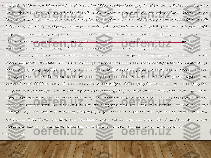 •
HUJUM    361birini  ham  inkor  etmasdi.  Inqilob  va  ocharchilikni  boshidan  kechirgan,    15  yildan  ortiq  ixtilof  va  qonli  fuqarolar 
urushi  girdobida  yashagan  tarqoq  jamiyatni  yaxlit  «ozbekmusulmon  jamiyati»  deb  atab  bolmasa  kerak.  Ozbek  jamiyati 
kelajakha-  qidagi    turli    tasawurlar    ortasidagi    raqobat  va    ixtiloflarga  tola    edi.    «Mafkuraviy  front»ning  ochilishi  bilan  sodir 
bolgan  narsa  shu  boldiki,  partiya  awal  o'zgarish-  lar    ma’nosini    o'zlashtirib,    monopollashtirdi    va  bu    monopoliyaga    qarshi   
bolgan- larni  awal  nazariy,  songra  jismonan  chetlashtirdi.  Lekin  partiya  mafkuraviy frontni  qandaydir  «yaxlit  musulmon  
o‘zbek    madaniyatiga»    qarshi    emas,    oziga  raqobatchi  va  muqobil    modernizatsiyaparvar  elitaga    qarshi    ochgandi.    Zamona- 
viylik  hamda  o'zgarish  borasidagi  ikki  raqobatchi  tasawurining  toqnashuvi edi  bu;  ikki  tomon  ham  qoloqlikka  barham  
berish  istagida yurar,  ikkisida ham amaldagi  urf-odat,  an’ana  va  madaniyatga  ortiq  toqat  qolmagandi.  «Hujum»ni sovet-
o‘zbek  toqnashuvi  deb  qarash  uni  barcha  sotsiologik  ma’nodan  mahrum etadi,  chunki bunday qarash  mazkur kampaniya  
mahalliy  darajada    qanday  olib  borilgani  yoki  Buzrukxonov,  Saidov  kabilarning  undagi  manfaati  haqida  tasawur  bermaydi. 
Bunday  qarash,  shuningdek,  sovet-ozbek  chegarasi  boylab  emas,  balki  to‘laligicha  gender  chegaralari  boylab  o‘tgan 
zoravonliklar sababini ham tushun- tirib berolmaydi.Hujum kampaniyasi  sinf kategoriyalarining  o'rnini  gender kategoriyalari  
ol-  ganini  ham  anglatmaydi.    Gender  kategoriyasini  sovetlar  na  anglagan,    na  undan  amalda    foydalangan.    Paranjiga    hujum   
koproq  ayollarga  mustaqil  iroda  berish uchun emas, ularni mehnat munosabatlariga tortish va qoloqlik belgisi hisoblan- mish 
an’analarni  yoqqa  chiqarish  uchungina  amalga  oshirilgan.  Kampaniya  maq-  sadi  gender  munosabatlarini  qayta  ko‘rib  chiqish 
bolmagan.  Ayollarni  ozod  etish  muhaqqaq  shahvoniy  yoki  gender  inqilobi  tushunchalariga  ham  bog'liq    emasdi.  «Hujum»   
sovetlarning    Olrta    Osiyo    jamiyatiga    kirib    borishining    asosiy    vositasi    ham    bolmagan,    balki    O'rta    Osiyodagi    madaniy   
o‘zgarishlar jarayoni  ustidan partiya  rahbarligini  ornatish  uchun  amalga  oshirilgan  turkum  tashabbuslardan 
•
birigina  edi.  