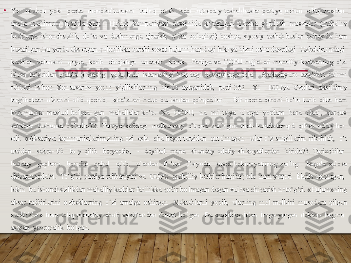 •
Yer    islohoti  yoki    paxta    monokulturasini    tatbiq    etish    kabi    iqtisodiy  tashabbuslar  partiya  uchun    «Hujum»dan   
ancha  muhimroq  hisoblangan;    Hujum  kampaniyasi  davomida  ko'tarilgan  barcha  yondosh  mavzular  (mahalliy 
kadrlarga  ishonchsizlik,  do‘st  va  dushmanga  ajratish,  o‘lka  qoloqligi)  boshqa  siyosiy  tashab buslar  doirasida  ham 
kuzatilgan.Bu yerda aks etgan qoloqlikka  qarshi sovet hujumi haqidagi hikoya bizni osha davrdagi  Ozbekistondagi  
kuchlar    balansini    qayta    korib    chiqishga    undashi    ke	
 rak.    Partiya  va  OGPU  hujjatlari  mahalliy  kadrlarning  o‘zi 
islom  ta’siridan  qutula  olmasligi  yoki  buni  istamasligi  haqidagi  xavotirlarga  tola.    Sredazbyuro  targ‘ibot  bolimi 
rahbari  Is’hoq  Xonsuvarov  yopiq  yigllishlarning  birida  aytganidek,  parti-362    XI    BOBya  a’zolari  aksildiniy 
targ'ibotdan  o'zlarini  olib  qochib,    «ba’zilari  hatto  bu  ishdan  qo'rqadilar...    Bir  necha  eshoni  bo‘la  turib  bitta  ham 
kommunisti  mavjud  bo'lma-  gan    mahallalar  ko‘p.    Na    OGPU,    na    militsiya    ularga    yordam    bera    oladi;    qorquv 
sababini  tushunsa  bo'ladi»72.  Partiya  safidagi  mafkuraviy  e’tiqod  zaifligini  mat- buotda tanqid  qilish  oddiy hoi  
edi.  «Aksariyat kommunistlarimizning ozi  eski- cha hayot tarzidan  qutulmagan.  Ular o‘z singillarini nikohlab,  o‘t 
ustidan    sakra-  tib    to  y  qilib    beryapti»,    -    deyiladi  mana    shunday  odatiy  shikoyatlardan    birida73.  Tarixchilar   
bunday    gaplarni    boricha    qabul    qilib,    ulardan    0  ‘rta    Osiyoda    sovet  hokimiyatining  zaifligi    haqida  xulosa 
chiqarmoqda74.  To‘g‘ri, partiya rahbariyati va  OGPU  mahalliy kadrlar haqida juda  ham yuqori  fikrda bolmagan,  
lekin  bu ishonchsizlikdan mahalliy kadrlar faollikka qodir bo'lmagan degan xulosa chiqarish noto‘g‘ri. «Hujum»ning 
aksar  tadbirlarini  o'zbeklarning  o‘zi  amalga  oshirgan.  Maktablarni  yopib,  ularning  mol-mulkini  musodara  qilgan 
«uchliklar»  ham  toliq  mahalliy  aholi  vakillaridan  iborat  bo'lgan.  Bu  «uchlik»  bilan  birga  yurgan  doktor-  largina   
asosan  yevropalik  bo'lgan.   