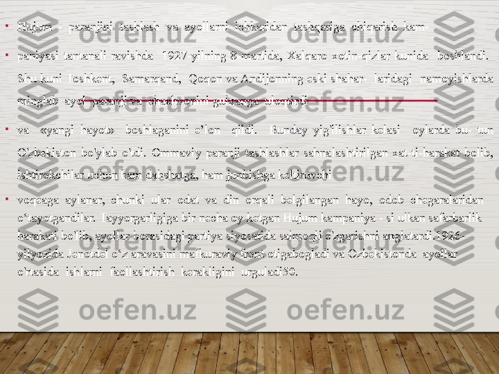 •
Hujum  -  paranjini  tashlash  va  ayollarni  ichkaridan  tashqariga  chiqarish  kam- 
•
paniyasi  tantanali  ravishda    1927-yilning  8-martida,  Xalqaro  xotin-qizlar  kunida    boshlandi.   
Shu kuni Toshkent,  Samarqand,  Qoqon va Andijonning eski shahar-  laridagi  namoyishlarda 
minglab  ayol  paranji va  chachvonini gulxanga  uloqtirdi 
•
va    «yangi  hayot»    boshlaganini  e’lon    qildi.    Bunday  yig'ilishlar  kelasi    oylarda  bu-  tun 
O'zbekiston  bo'ylab  o'tdi.  Ommaviy  paranji  tashlashlar  sahnalashtirilgan  xat-ti-harakat  bolib, 
ishtirokchilar uchun ham dahshatga, ham junbishga keltiruvchi 
•
voqeaga  aylanar,  chunki  ular  odat  va  din  orqali  belgilangan  hayo,  odob  chegaralaridan 
o‘tayotgandilar. Tayyorgarligiga bir necha oy ketgan Hujum kampaniya - si ulkan safarbarlik 
harakati bo'lib, ayollar borasidagi partiya siyosatida salmoqli o'zgarishni anglatardi.1926-
yilyozida Jenotdel o‘z aravasini mafkuraviy front otigabogladi va Ozbekistonda  ayollar  
o'rtasida  ishlarni  faollashtirish  kerakligini  urguladi50.  