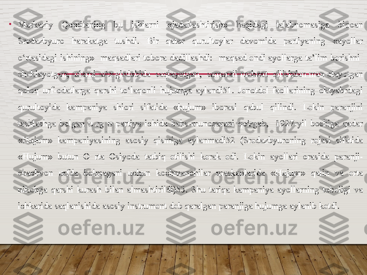 •
Markaziy    Qomitaning    bu    ishlarni    «jadallashtirish»    haqidagi    talabnomasiga    binoan 
Sredazbyuro  harakatga  tushdi.  Bir  qator  qurultoylar  davomida  partiyaning  «ayollar 
o‘rtasidagi  ishining»    maqsadlari  tobora  dadillashdi:    maqsad  endi  ayollarga  ta’lim  berishni   
cheklayotgan,  ularni  o‘z girdobida  saqlayotgan,  samarali mehnat  qilishdan man etayotgan 
qoloq  urf-odatlarga  qarshi  to‘laqonli  hujumga  aylandi51.  Jenotdel  faollarining  oktyabrdagi 
qurultoyida  kampaniya  shiori  sifatida  «hujum»  iborasi  qabul  qilindi.  Lekin  paranjini 
tashlashga  bolgan  u  rg  u  partiya  ichida  bahs-munozarani  qo'zgab,    1927-yil  boshiga  qadar 
«Hujum»  kampaniyasining  asosiy  qismiga  aylanmadi52  (Sredazbyuroning  rejasi  sifatida 
«Hujum»  butun  O  rta  Osiyoda  tatbiq  etilishi  kerak  edi.  Lekin  ayollari  orasida  paranji-
chachvon  urfda  bolmagani  uchun  kochmanchilar  maskanlarida  «Hujum»  qalin  va  erta 
nikohga  qarshi  kurash  bilan  almashtirildi)53.  Shu  tariqa  kampaniya  ayollarning  tobeligi  va 
ichkarida saqlanishida asosiy instrument deb qaralgan paranjiga hujumga aylanib ketdi.   