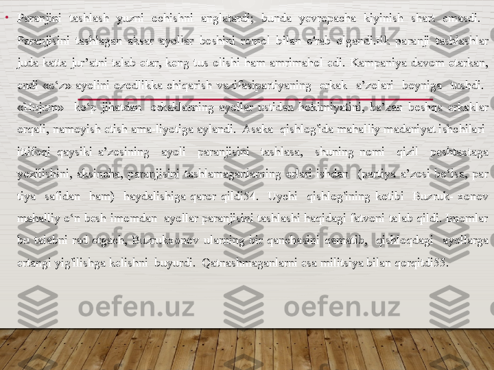 •
Paranjini  tash lash  yuzni  ochishni  anglatardi;  bunda  yevropacha  kiyinish  shart  emasdi.   
Paranjisini  tashlagan  aksar  ayollar  boshini  romol  bilan  o'rab  olgandi.Ilk  paranji  tashlashlar 
juda  katta  jur’atni  talab  etar,  keng  tus  olishi  ham  amrimahol  edi.  Kampaniya  davom  etarkan, 
endi  «o‘z»  ayolini  ozodlikka  chiqarish  vazifasipartiyaning    erkak    a’zolari    boyniga    tushdi.   
«Hujum»    ko‘p  jihatdan    erkaklarning  ayollar  ustidan  hokimiyatini,  ba’zan  boshqa  erkaklar 
orqali, namoyish etish ama-liyotiga aylandi.  Asaka  qishlog'ida mahalliy madaniyat ishchilari  
ittifoqi  qaysiki  a’zosining    ayoli    paranjisini    tashlasa,    shuning  nomi    qizil    peshtaxtaga 
yozilishini,  aksincha,  paranjisini  tashlamaganlarning  erlari  ishdan    (partiya  a’zosi  bo‘lsa,  par	
 
tiya    safidan    ham)    haydalishiga  qaror  qildi54.    Uychi    qishlog'ining  kotibi    Buzruk-  xonov 
mahalliy o‘n besh imomdan  ayollar paranjisini tashlashi haqidagi fatvoni talab qildi. Imomlar 
bu  talabni  rad  etgach,  Buzrukxonov  ularning  bir  qanchasini  qamatib,    qishloqdagi    ayollarga 
ertangi yig'ilishga kelishni  buyurdi.  Qatnashmaganlarni esa militsiya bilan qorqitdi55.   