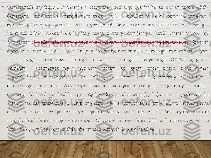 •
Samarqandda targ‘ibot guruhi  paranjisini yechmagan   ayollarga  qoshimcha  soliq bilan  tahdid   qildi.  
Samarqand    atrofidagi  Kokmasjid  mahallasida    mufti    Fayzullaning    qizi    qarshilik  korsatgan   
ayollarning  paranjisiga  yopishib,  zo'rlab  yechtirdi56.  Ba’zi  erkaklar  paranjini  tashlashni  fahsh-  ga   
ijozat  deb  bilgan.  Axkochi  qishlog‘idagi  toyga  o'zaro  yordam jamiyati  koti bi Umarali Mirzaxonov 
Andijondan o‘zi bilan to‘rt paranjisiz ayolni olib kelgan. Mirzaxonov va uning dostlari bu ayollar bilan 
«aysh-ishrat bazmi»ni uyushtirgan. Natijada qishloqdagilarda paranjisini tashlagan ayollar «ichib, aysh-
ishrat  qilishga  majbur»    degan    noto‘g‘ri    tasaw  ur    shakllanganini    qayd    etgan    OGPUning    gazabi 
qaynagan.    Kosonsoyda  rayon  ispolkomi  rahbari  faol  ayolni  eridan  ajratib,  oziga  oynash 
tutgan57.Boshqa  kampaniyalardan  farqli  olaroq,    «Hujum»    aholining  ommaviy,  ba’zan  qonli   
chiqishlariga  sabab  bo‘ldi.  Aksar  ayol  hayo-iboni  deb  yoki  atrofdagilari- ning  salbiy munosabati  
deb  paranjisini  tashlashni xohlamagan.  Ayrim  erkaklar uchun paranjiga hujum ularning axloqiy tizim 
 (tartib)  haqidagi tasawuriga hu- jumni anglatardi. Ayollar ham, erkaklar ham «Hujum» kampaniyasiga 
qarshi  undan    o'zini    chetga    tortish  yo    unga  ko‘z  yumish    orqali  kurashishdi.    Ba’zi joylarda  erkaklar 
masjid va kochalarda namoyish o‘tkazishdi.  Chustdagi namoyishlardan biri qonli toqnashuvga aylanib 
ketdi. Xaloyiq militsionerni o'ldirib, shahar sovet kengashi binosini taladi58.   