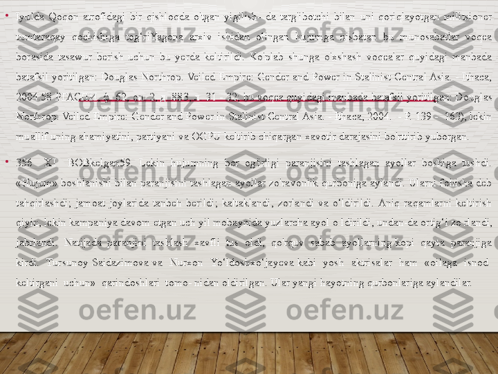 •
Iyulda  Qoqon  atrofidagi  bir  qishloqda  o'tgan  yigilish-  da  targ'ibotchi  bilan  uni  qoriqlayotgan  militsioner 
tumtaraqay  qochishiga  tog‘riYagona  arxiv  ishidan  olingan  hujumga  nisbatan  bu  munosabatlar  voqea 
borasida  tasawur  berish  uchun  bu  yerda  keltirildi.  Ko'plab  shunga  o'xshash  voqealar  quyidagi  manbada 
batafsil yoritilgan: Douglas Northrop. Veiled Empire: Gender and Power in Stalinist Central Asia. - Ithaca, 
2004.58  РГАСПИ ,  ф . 62, on. 2,  д . 883,  л . 31 - 32; bu voqea quyidagi manbada batafsil yoritilgan: Douglas 
Northrop. Veiled Empire: Gender and Power in Stalinist Central Asia. - Ithaca, 2004.  - P. 139 -  163), lekin 
muallif uning ahamiyatini, partiyani va OGPU keltirib chiqargan xavotir darajasini bo'rttirib yuborgan.
•
356    XI    BOBkelgan59.  Lekin  hujumning  bor  og'irligi  paranjisini  tashlagan  ayollar  boshiga  tushdi. 
«Hujum» boshlanishi  bilan paranjisini tashlagan ayollar zo'ravonlik qurboniga aylandi. Ularni fohisha deb 
tahqirlashdi;  jamoat  joylarida  tanbeh  berildi;  kaltaklandi,  zorlandi  va  o‘ldirildi.  Aniq  raqamlarni  keltirish 
qiyin, lekin kampaniya davom etgan uch yil mobaynida yuzlarcha ayol  о  ldirildi, undan-da ortig‘i zo rlandi, 
jabrlandi.  Natijada  paranjini  tashlash  xavfli  tus  oldi,  qo'rquv  sabab  ayollarning kopi  qayta  paranjiga 
kirdi.    Tursunoy  Saidazimova  va    Nurxon   Yo‘ldoshxo‘jayeva  kabi    yosh    aktrisalar    ham    «oilaga    isnod   
keltirgani  uchun»  qarindoshlari  tomo- nidan oldirilgan. Ular yangi hayotning qurbonlariga aylandilar.  