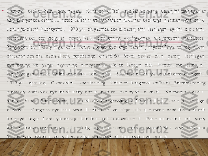 •
Hamma    ayollar  ham    qorqmagan.    Zo'ravonlik  faol    ayollar  va  yangi  paranjini  tashlaganlar 
shijoatiniyanada oshirdi. Jenotdel talabi bilan Ozbekiston hukumati ayollarga  nisbatan  zoravonlik  
uchun jazolarni  kuchaytirdi.  1928-yil  oktyabrida davlat paranjisini  tashlagan  ayolni  oldirishni  
terroristik  akt    deb    belgilab    qoydi.  Ba’zi    qotillarning    «ko‘rgazma»    sud  jarayoni    matbuotda   
keng yoritildi.  1930-yil- ga  kelib  okrug  sudlari  ayollarga  qarshi  jinoyatchilarga  tezroq  hukm  
chiqarish  boyicha    «sotsialistik    raqobat»ga    kirishdi60.    Sovet    davlati    ozini    paranji    tashla gan   
ayollarning    va    yangi    hayotning    himoyachisi    sifatida    taqdim    etdi.    Jenotdel  esa    paranjini   
taqiqlaydigan    qonun    ishlab    chiqishni    talab    qildi.    Bu    masala    ikki  yil    muhokama    qilingach,   
1929-yil    aprelida,    O'zbekiston    sovetlarining    Uchinchi  kongressi  arafasida,  Samarqandning 
markaziy  kochasida  ayollar  shunday  qonun  talabida    namoyish    o'tkazdi.    Komsomol    vakili   
sifatida  Saodat  Shamshiyeva  ta- lab-istakni  Kongressdagi  nutqida  keltirdi.  Lekin  bu  amalga  
oshmadi.    Kongress  ayollarni  sovet  tashkilotlari  va  ishga  jalb  qilmasdan  ozodlikka  chiqarib 
bolmaydi  degan    fikrda  yuqoridagi    talablarni  qollab-quwatlamadi.    Paranjini  tashlash    ixti-  yoriy 
bo'lishi  kerak  edi,  qonun  bilan  belgilangan  harakat  shaklida  emas61.Shu  zayl  «Hujum» 
kampaniyasi o'zbek madaniyati va o'zligi borasidagi bahslar maydoniga  aylandi.   