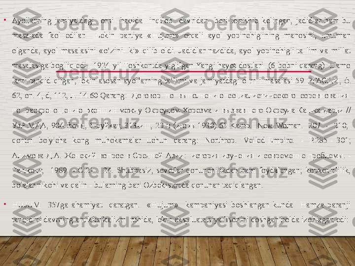 •
Ayollarning  jamiyatdagi    orni    haqida    inqilob    davridan    beri  tortishib  kelingan,  jadidlar  ham  bu 
masalada  faol  edilar.    Lekin  partiya  «Hujum»  orqali  ayol  yopinchig'ining  manosini,  umuman 
olganda,  ayol  masalasini  «o‘zini-  ki»  qilib  oldi.  Jadidlar  nazdida,  ayol  yopinchig'i  ta  lim  va  millat 
masalasiga bog'liq edi.  1924-yil Toshkentda yig'ilgan Yangi hayot dostlari  (6-bobni qarang)  ulamo 
larni  tanqid  qilgan,  lekin  asosan  ayollarning  ta’limi  va  jamiyatdagi  o  rn  i  masalasi-59  РГАСПИ ,  ф . 
62, on. 4, d, 112,  л . 14. 60 Qarang:  Договор  по  выполнению  социалистического  соревнования  
по  раскрепощению  женшин между Окрсудом Хорезма и вызвавшего Окрсуда Кашка-дарьи // 
УзР  МДА,  904-фонд,  1-руйхат,  313-иш,  23- в   ( июнь   1930).61  Kamp.    New Woman.    207    -    210;   
qonun    bo'yicha    keng    muhokamalar    uchun    qarang:    Northrop.    Veiled  Empire.    -    P.285  -  301; 
Алимова  Д.А.  Женский  вопрос  в  Средней  Азии:    история  изучения  и  современне  проблемы.  - 
Ташкент,    1989.  -  С.21  -  24.  Shubhasiz,  sovetlar  qonunchilikdan  ham  foydalangan;  kopxotinlilik, 
bolalar nikohi va qalin - bularning bari Ozbekistonda qonunan taqiqlangan.
•
HUJUM    357ga  ahamiyat    qaratgan.    «Hujum»    kampaniyasi  boshlangan  kunda    Hamza  paranji 
tanqidini davrning antiklerikalizm  ruhida, lekin ekspluatatsiya lisonini qoshgan holda izohlagan edi:  