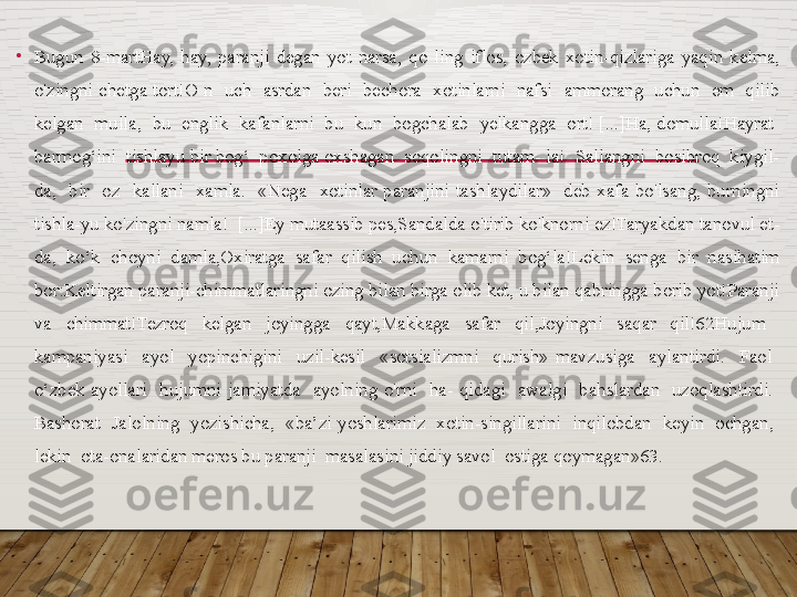 •
Bugun  8-martHay,  hay,  paranji  degan  yot  narsa,  qo  ling  iflos,  ozbek  xotin-qizlariga  yaqin  kelma, 
o'zingni  chetga  tort!O  n    uch    asrdan    beri    bechora    xotinlarni    nafsi    ammorang    uchun    em    qilib 
kelgan  mulla,  bu  englik  kafanlarni  bu  kun  bogchalab  yelkangga  ort! [...]Ha, domulla!Hayrat  
barmog‘ini  tishlayu bir bog‘  poxolga oxshagan  soqolingni  tutam- la!  Sallangni  bosibroq  kiygil-
da,    bir    oz    kallani    xamla.    «Nega    xotinlar  paranjini  tashlaydilar»    deb  xafa  bo'lsang,  burningni 
tishla-yu ko'zingni namla!  [...]Ey mutaassib pes,Sandalda o'tirib ko'knorni ez!Taryakdan tanovul et-
da,  ko‘k  choyni  damla,Oxiratga  safar  qilish  uchun  kamarni  bog‘la!Lekin  senga  bir  nasihatim 
bor:Keltirgan paranji-chimmatlaringni ozing bilan birga olib ket, u bilan qabringga borib yot!Paranji 
va  chimmat!Tezroq  kelgan  joyingga  qayt,Makkaga  safar  qil,Joyingni  saqar  qil!62Hujum   
kampaniyasi    ayol    yopinchigini    uzil-kesil    «sotsializmni    qurish»  mavzusiga    aylantirdi.    Faol   
o‘zbek  ayollari    hujumni  jamiyatda    ayolning  o'rni    ha-  qidagi    awalgi    bahslardan    uzoqlashtirdi.   
Bashorat    Jalolning    yozishicha,    «ba’zi  yoshlarimiz    xotin-singillarini    inqilobdan    keyin    ochgan,   
lekin  ota-onalaridan meros bu paranji  masalasini jiddiy savol  ostiga qoymagan»63.   