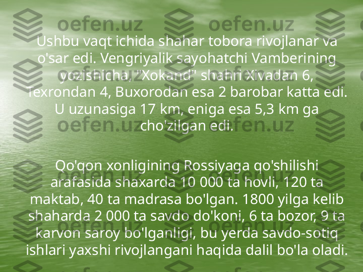      Ushbu vaqt ichida shahar tobora rivojlanar va 
o'sar edi. Vengriyalik sayohatchi Vamberining 
yozishicha, "Xokand" shahri Xivadan 6, 
Texrondan 4, Buxorodan esa 2 barobar katta edi. 
U uzunasiga 17 km, eniga esa 5,3 km ga 
cho'zilgan edi.
 
Qo'qon xonligining Rossiyaga qo'shilishi 
arafasida shaxarda 10 000 ta hovli, 120 ta 
maktab, 40 ta madrasa bo'lgan. 1800 yilga kelib 
shaharda 2 000 ta savdo do'koni, 6 ta bozor, 9 ta 
karvon saroy bo'lganligi, bu yerda savdo-sotiq 
ishlari yaxshi rivojlangani haqida dalil bo'la oladi. 