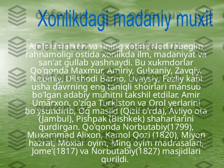      Amir Umarxon va uning xotini, Nodirabegim 
rahnamoligi ostida xonlikda ilm, madaniyat va 
san'at gullab yashnaydi. Bu xukmdorlar 
Qo'qonda Maxmur, Amiriy, Gulxaniy, Zavqiy, 
Nizomiy, Dilshodi Barno, Uvaysiy, Fazliy kabi 
usha davrning eng taniqli shoirlari mansub 
bo'lgan adabiy muhitni takshil etdilar. Amir 
Umarxon, o'ziga Turkiston va Orol yerlarini 
bo'ysundirib, Oq masjid (Qizil o'rda), Avliyo ota 
( Jambul), Pishpak (Bishkek) shaharlarini 
qurdirgan. Qo'qonda Norbutabiy(1799), 
Muxammad Alixon, Kamol Qozi (1820), Miyon 
hazrat, Moxlar oyim, Ming oyim madrasalari, 
Jome'(1817) va Norbutabiy(1827) masjidlari 
qurildi.  