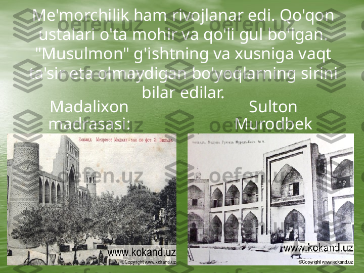      Me'morchilik ham rivojlanar edi. Qo'qon 
ustalari o'ta mohir va qo'li gul bo'lgan. 
"Musulmon" g'ishtning va xusniga vaqt 
ta'sir eta olmaydigan bo'yoqlarning sirini 
bilar edilar.
Madalixon 
madrasasi: Sulton 
Murodbek 
madrasasi: 