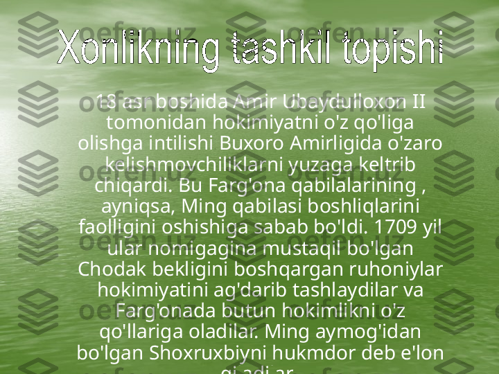      18 asr boshida Amir Ubaydulloxon II 
tomonidan hokimiyatni o'z qo'liga 
olishga intilishi Buxoro Amirligida o'zaro 
kelishmovchiliklarni yuzaga keltrib 
chiqardi. Bu Farg'ona qabilalarining , 
ayniqsa, Ming qabilasi boshliqlarini 
faolligini oshishiga sabab bo'ldi. 1709 yil 
ular nomigagina mustaqil bo'lgan 
Chodak bekligini boshqargan ruhoniylar 
hokimiyatini ag'darib tashlaydilar va 
Farg'onada butun hokimlikni o'z 
qo'llariga oladilar. Ming aymog'idan 
bo'lgan Shoxruxbiyni hukmdor deb e'lon 
qiladilar.   