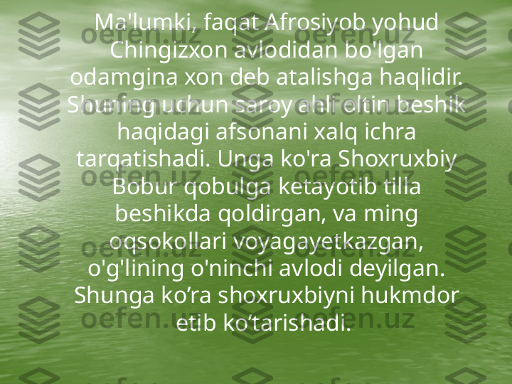      Ma'lumki, faqat Afrosiyob yohud 
Chingizxon avlodidan bo'lgan 
odamgina xon deb atalishga haqlidir. 
Shuning uchun saroy ahli oltin beshik 
haqidagi afsonani xalq ichra 
tarqatishadi. Unga ko'ra Shoxruxbiy 
Bobur qobulga ketayotib tilla 
beshikda qoldirgan, va ming 
oqsokollari voyagayetkazgan, 
o'g'lining o'ninchi avlodi deyilgan. 
Shunga ko’ra shoxruxbiyni hukmdor 
etib ko’tarishadi.  