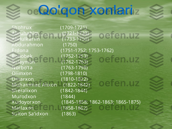      Shohrux                       (1709-1721) 
Abruhahi m                   (1721-1733)   
Abdulk ari m                  (1733-1750)
Abdurahmon                (1750)
Erdona                          (1751-1752; 1753-1762)
Bobobek                        (1752-1753)
Sulay mon                     (1762-1763)
N orbo’t a                       (1763-1798)
Ol imxon                       (1798-1810)
Umarxon                      (1810-1822)
Muhammad Alixon     (1822-1842)
Sheralixon                   (1842-1844)
Murodxon                    (1844)
X udoy orxon                 (1845-1858; 1862-1863; 1865-1875)
Mal laxon                      (1858-1862)
Sult on Sa’idxon           (1863) 