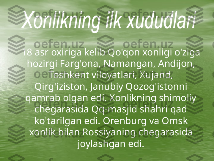      18 asr oxiriga kelib Qo'qon xonligi o'ziga 
hozirgi Farg'ona, Namangan, Andijon, 
Toshkent viloyatlari, Xujand, 
Qirg'iziston, Janubiy Qozog'istonni 
qamrab olgan edi. Xonlikning shimoliy 
chegarasida Qq-masjid shahri qad 
ko'tarilgan edi. Orenburg va Omsk 
xonlik bilan Rossiyaning chegarasida 
joylashgan edi. 