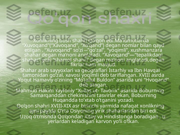           Xonlikning bosh shahri Qo’qon edi.Ma’lumotlarda 
“Xuvoqand”(“Xavoqand”, “Xo’qand”) degan nomlar bilan qayd 
etilgan . “Xuvoqand” so’zi --”go’zal”, “yoqimli”, xushmanzara 
shahar degan ma’noni anglatadi. “Xavoqand”—“tepalikdagi 
shahar” yoki “shamol shahri’ degan ma’noni anglatadi,degan 
fikrlar ham mavjud.
Shahar arab sayyoxlari va geograflari Istarhiy va Ibn Havqal 
tamonidan go’zal, xavosi yoqimli deb tariflangan. XVIII asrda 
Yoqut Hamaviy o’zining “Mo’jailul Buldon” asarida uni “Hvoqand” 
deb atagan.
Mahmud Hakim Yayfoniy “Xullas ut- Tavorix” asarida Boburning 
Samarqanddan chekinishini tasvirlar ekan, Boburning 
Huqandda to’xtab o’tganini yozadi.
  Qo’qon shahri XVIII-XIX asr birinchi yarmida nafaqat xonlikning 
ayni paytda O’rta Osiyoning yirik shaharlaridan biri edi.
     Uzoq o’tmishda Qo’qondan Xitoy va Hindistonga boradigan , u 
yerlardan keladigan karvon yo’li o’tkan. 