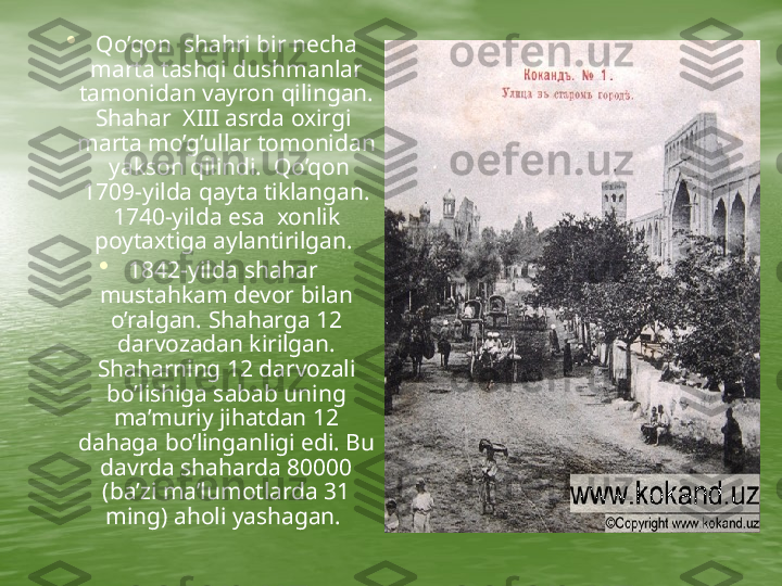      •
Qo’qon  shahri bir necha 
marta tashqi dushmanlar 
tamonidan vayron qilingan. 
Shahar  XIII asrda oxirgi  
marta mo’g’ullar tomonidan 
 yakson qilindi.  Qo’qon 
1709-yilda qayta tiklangan. 
1740-yilda esa  xonlik 
poytaxtiga aylantirilgan. 
•
1842-yilda shahar  
mustahkam devor bilan 
o’ralgan. Shaharga 12 
darvozadan kirilgan. 
Shaharning 12 darvozali 
bo’lishiga sabab uning 
ma’muriy jihatdan 12 
dahaga bo’linganligi edi. Bu 
davrda shaharda 80000 
(ba’zi ma’lumotlarda 31 
ming) aholi yashagan.   