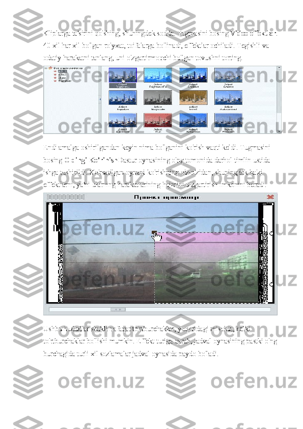 Kliplarga ta'sirini qo'shing, shuningdek sodda. Tugmasini bosing   Video effektlar . 
40 xil har xil bo'lgan ro'yxat, toifalarga bo'linadi, effektlar ochiladi. Tegishli va 
odatiy harakatni tanlang, uni o'zgartirmoqchi bo'lgan tovushni torting.
Endi amalga oshirilgandan keyin nima bo'lganini ko'rish vaqti keldi. Tugmasini 
bosing   Oldingi Ko'rinish Dastur oynasining o'ng tomonida darhol timlin ustida 
ishga tushirildi. Ko'rsatilgan oynani ko'rishning o'z-o'zidan, shuningdek ba'zi 
effektlarni, ya'ni ularning harakatlarining hajmini o'zgartirish imkonini beradi.
Ushbu hududlar shakli nafaqat to'rtburchaklar, yuqoridagi misolda, balki 
to'rtburchaklar bo'lishi mumkin. Effekt turiga qarab, jadval oynasining pastki o'ng 
burchagida turli xil sozlamalar jadval oynasida paydo bo'ladi. 