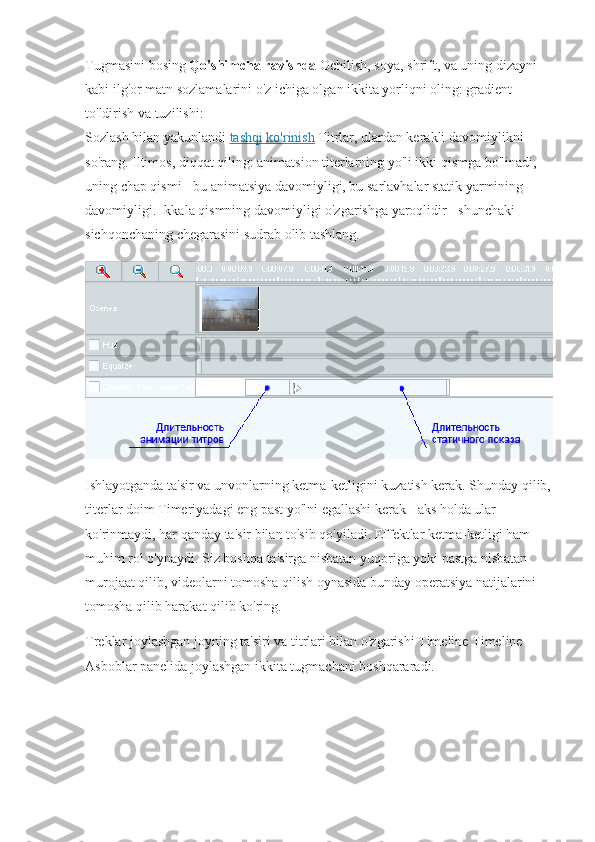 Tugmasini bosing   Qo'shimcha ravishda   Ochilish, soya, shrift, va uning dizayni 
kabi ilg'or matn sozlamalarini o'z ichiga olgan ikkita yorliqni oling: gradient 
to'ldirish va tuzilishi:
Sozlash bilan yakunlandi   tashqi ko'rinish   Titrlar, ulardan kerakli davomiylikni 
so'rang. Iltimos, diqqat qiling: animatsion titerlarning yo'li ikki qismga bo'linadi, 
uning chap qismi - bu animatsiya davomiyligi, bu sarlavhalar statik yarmining 
davomiyligi. Ikkala qismning davomiyligi o'zgarishga yaroqlidir - shunchaki 
sichqonchaning chegarasini sudrab olib tashlang.
Ishlayotganda ta'sir va unvonlarning ketma-ketligini kuzatish kerak. Shunday qilib,
titerlar doim Timeriyadagi eng past yo'lni egallashi kerak - aks holda ular 
ko'rinmaydi, har qanday ta'sir bilan to'sib qo'yiladi. Effektlar ketma-ketligi ham 
muhim rol o'ynaydi. Siz boshqa ta'sirga nisbatan yuqoriga yoki pastga nisbatan 
murojaat qilib, videolarni tomosha qilish oynasida bunday operatsiya natijalarini 
tomosha qilib harakat qilib ko'ring.
Treklar joylashgan joyning ta'siri va titrlari bilan o'zgarishi Timeline Timeline 
Asboblar panelida joylashgan ikkita tugmachani boshqararadi.                                  