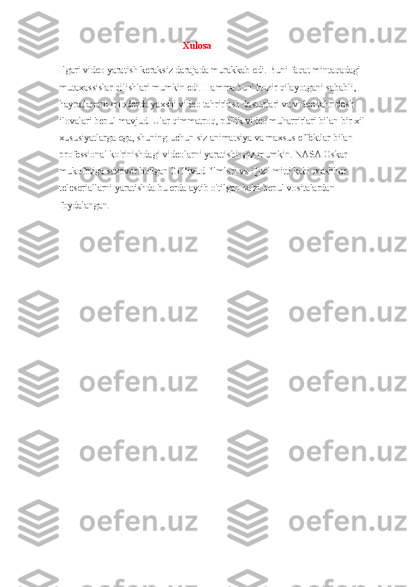                                                  Xulosa
Ilgari video yaratish keraksiz darajada murakkab edi. Buni faqat mintaqadagi 
mutaxassislar qilishlari mumkin edi. Hamma buni hozir qilayotgani sababli, 
hayratlanarli miqdorda yaxshi video tahrirlash dasturlari va video tahrirlash 
ilovalari bepul mavjud. Ular qimmatroq, pullik video muharrirlari bilan bir xil 
xususiyatlarga ega, shuning uchun siz animatsiya va maxsus effektlar bilan 
professional ko'rinishdagi videolarni yaratishingiz mumkin. NASA Oskar 
mukofotiga sazovor bo'lgan Gollivud filmlari va Qizil mitti kabi mashhur 
teleseriallarni yaratishda bu erda aytib o'tilgan ba'zi bepul vositalardan 
foydalangan. 
