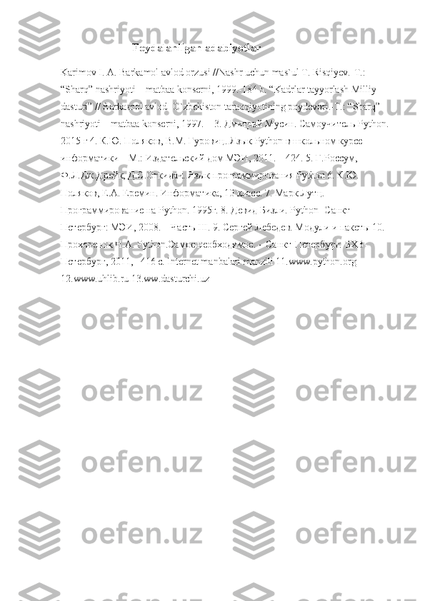                          Foydalanilgan adabiyotlar
Karimov I. A. Barkamol avlod orzusi //Nashr uchun mas`ul T. Risqiyev.-T.: 
“Sharq” nashriyoti—matbaa konserni, 1999.-184 b. “Kadrlar tayyorlash Milliy 
dasturi” // Barkamol avlod- O`zbekiston taraqqiyotining poydevori.-T.: “Sharq” 
nashriyoti—matbaa konserni, 1997. – 3.  Дмитрий Мусин. Самоучитель Python. 
2015 г 4. К.Ю. Поляков, В.М. Гуровиц. Язык Python в школьном курсе 
информатики – М.: Издательский дом МЭИ, 2011. – 424. 5. Г.Россум, 
Ф.Л.Дж.Дрейк, Д.С.Откидач. Язык программирования Python 6. К.Ю. 
Поляков, Е.А. Еремин. Информатика, 10 класс. 7. Марк Лутц. 
Программирование на Python. 1995г. 8. Девид Бизли. Python -Санкт-
Петербург: МЭИ, 2008. – Часть III. 9. Сергей Лебедев. Модули и пакеты 10. 
Прохоренок Н.А. Python.Самое необходимое. – Санкт-Петербург: БХВ-
Петербург, 2011, –416 с. Internet manbalari manzili 11.www.python.org 
12.www.uhlib.ru 13.ww.dasturchi.uz 