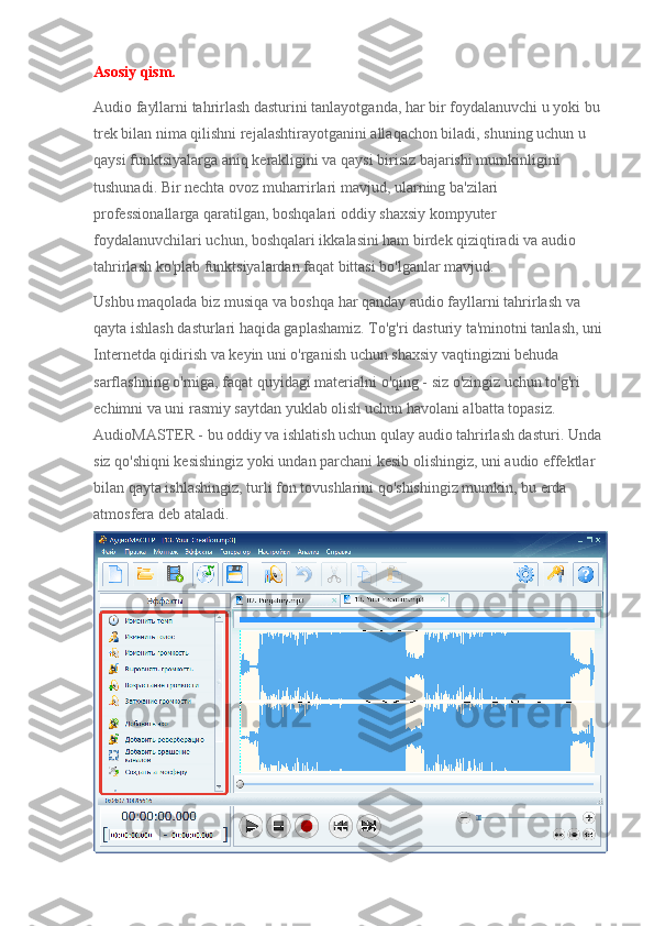 Asosiy qism.
Audio fayllarni tahrirlash dasturini tanlayotganda, har bir foydalanuvchi u yoki bu 
trek bilan nima qilishni rejalashtirayotganini allaqachon biladi, shuning uchun u 
qaysi funktsiyalarga aniq kerakligini va qaysi birisiz bajarishi mumkinligini 
tushunadi. Bir nechta ovoz muharrirlari mavjud, ularning ba'zilari 
professionallarga qaratilgan, boshqalari oddiy shaxsiy kompyuter 
foydalanuvchilari uchun, boshqalari ikkalasini ham birdek qiziqtiradi va audio 
tahrirlash ko'plab funktsiyalardan faqat bittasi bo'lganlar mavjud.
Ushbu maqolada biz musiqa va boshqa har qanday audio fayllarni tahrirlash va 
qayta ishlash dasturlari haqida gaplashamiz. To'g'ri dasturiy ta'minotni tanlash, uni 
Internetda qidirish va keyin uni o'rganish uchun shaxsiy vaqtingizni behuda 
sarflashning o'rniga, faqat quyidagi materialni o'qing - siz o'zingiz uchun to'g'ri 
echimni va uni rasmiy saytdan yuklab olish uchun havolani albatta topasiz.
AudioMASTER - bu oddiy va ishlatish uchun qulay audio tahrirlash dasturi. Unda 
siz qo'shiqni kesishingiz yoki undan parchani kesib olishingiz, uni audio effektlar 
bilan qayta ishlashingiz, turli fon tovushlarini qo'shishingiz mumkin, bu erda 
atmosfera deb ataladi. 
