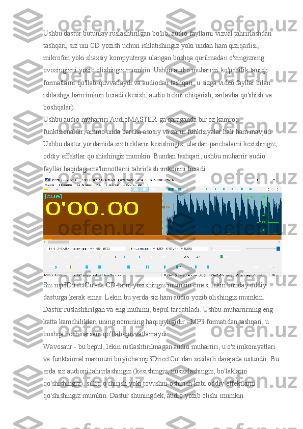 Ushbu dastur butunlay ruslashtirilgan bo'lib, audio fayllarni vizual tahrirlashdan 
tashqari, siz uni CD yozish uchun ishlatishingiz yoki undan ham qiziqarlisi, 
mikrofon yoki shaxsiy kompyuterga ulangan boshqa qurilmadan o'zingizning 
ovozingizni yozib olishingiz mumkin. Ushbu audio muharriri ko'pchilik taniqli 
formatlarni qo'llab-quvvatlaydi va audiodan tashqari, u sizga video fayllar bilan 
ishlashga ham imkon beradi (kesish, audio trekni chiqarish, sarlavha qo'shish va 
boshqalar).
Ushbu audio muharriri AudioMASTER-ga qaraganda bir oz kamroq 
funktsionaldir, ammo unda barcha asosiy va zarur funktsiyalar hali ham mavjud. 
Ushbu dastur yordamida siz treklarni kesishingiz, ulardan parchalarni kesishingiz, 
oddiy effektlar qo'shishingiz mumkin. Bundan tashqari, ushbu muharrir audio 
fayllar haqidagi ma'lumotlarni tahrirlash imkonini beradi.
Siz mp3DirectCut-da CD-larni yozishingiz mumkin emas, lekin bunday oddiy 
dasturga kerak emas. Lekin bu yerda siz ham audio yozib olishingiz mumkin. 
Dastur ruslashtirilgan va eng muhimi, bepul tarqatiladi. Ushbu muharrirning eng 
katta kamchiliklari uning nomining haqiqiyligidir - MP3 formatidan tashqari, u 
boshqa hech narsani qo'llab-quvvatlamaydi.
Wavosaur - bu bepul, lekin ruslashtirilmagan audio muharriri, u o'z imkoniyatlari 
va funktsional mazmuni bo'yicha mp3DirectCut'dan sezilarli darajada ustundir. Bu 
erda siz audioni tahrirlashingiz (kesishingiz, nusxalashingiz, bo'laklarni 
qo'shishingiz), silliq o'chirish yoki tovushni oshirish kabi oddiy effektlarni 
qo'shishingiz mumkin.  Dastur shuningdek, audio yozib olishi mumkin. 