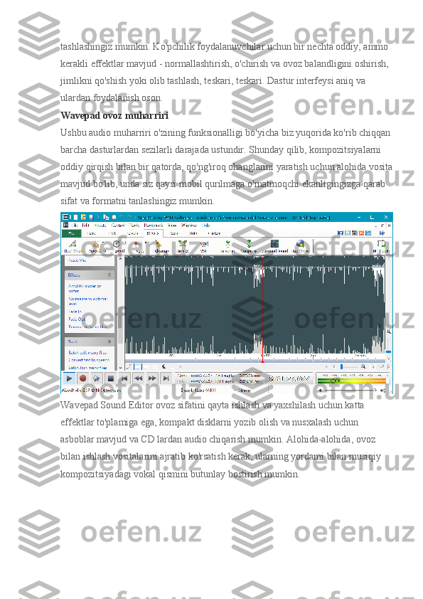 tashlashingiz mumkin. Ko'pchilik foydalanuvchilar uchun bir nechta oddiy, ammo 
kerakli effektlar mavjud - normallashtirish, o'chirish va ovoz balandligini oshirish, 
jimlikni qo'shish yoki olib tashlash, teskari, teskari. Dastur interfeysi aniq va 
ulardan foydalanish oson.
Wavepad ovoz muharriri
Ushbu audio muharriri o'zining funksionalligi bo'yicha biz yuqorida ko'rib chiqqan
barcha dasturlardan sezilarli darajada ustundir. Shunday qilib, kompozitsiyalarni 
oddiy qirqish bilan bir qatorda, qo'ng'iroq ohanglarini yaratish uchun alohida vosita
mavjud bo'lib, unda siz qaysi mobil qurilmaga o'rnatmoqchi ekanligingizga qarab 
sifat va formatni tanlashingiz mumkin.
Wavepad Sound Editor ovoz sifatini qayta ishlash va yaxshilash uchun katta 
effektlar to'plamiga ega, kompakt disklarni yozib olish va nusxalash uchun 
asboblar mavjud va CD lardan audio chiqarish mumkin. Alohida-alohida, ovoz 
bilan ishlash vositalarini ajratib ko'rsatish kerak, ularning yordami bilan musiqiy 
kompozitsiyadagi vokal qismini butunlay bostirish mumkin. 