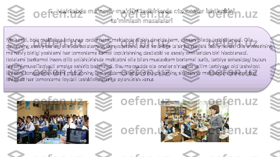 Ma’lumki, bola maktabga kelgunga qadar ham, maktabda o‘qish davrida ham, asosan oilada tarbiyalanadi. Oila 
davlatning asosiy kurtagi sifatida bolalarning dunyoqarashi, xulqi va didiga ta’sir ko‘rsatishi tabiiy holdir. Oila a’zolarining 
ma’naviy birligi yoshlarni har tomonlama kamol toptirishning dastlabki va asosiy omillaridan biri hisoblanadi. 
Bolalarni barkamol inson qilib yetishtirishda-maktabni oila bilan mustaxkam borlamai turib, tarbiya sohasidagi butun 
ishlarni muvaffaqiyatli amalga oshirib bo‘lmaydi. Shu maqsadda ota-onalar o‘rtasida ta’lim-tarbiyaga oid tashviqot 
ishlarini kengaytirish ularni maktabning faol yordamchilariga, o‘quvchilarning sinfdan va maktabdan tashqaridagi 
ishlarida har tomonlama foydali tashkilotchilariga aylantirish zarur.    .  Maktabda ma’naviy-ma’rifiy tadbirlarda ota-onalar ishtirokini 
ta’minlash masalalari   