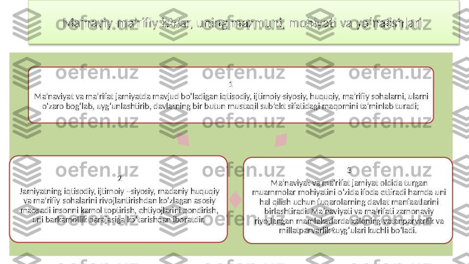 Ma’naviy-ma’rifiy ishlar, uning mazmuni, mohiyati va yo‘nalishlari 
1 
Ma’naviyat va ma’rifat jamiyatda mavjud bo‘ladigan iqtisodiy, ijtimoiy-siyosiy, huquqiy, ma’rifiy sohalarni, ularni 
o‘zaro bog‘lab, uyg‘unlashtirib, davlatning bir butun mustaqil sub’ekt sifatidagi maqomini ta’minlab turadi; 
3
Ma’naviyat va ma’rifat jamiyat oldida turgan 
muammolar mohiyatini o‘zida ifoda ettiradi hamda uni 
hal qilish uchun fuqarolarning davlat manfaatlarini 
birlashtiradi. Ma’naviyati va ma’rifati zamonaviy 
rivojlangan mamlakatlarda xalqning vatanparvarlik va 
millatparvarlik tuyg‘ulari kuchli bo‘ladi. 2
Jamiyatning iqtisodiy, ijtimoiy –siyosiy, madaniy huquqiy 
va ma’rifiy sohalarini rivojlantirishdan ko‘zlagan asosiy 
maqsadi insonni kamol toptirish, ehtiyojlarini qondirish, 
uni barkamollik darajasiga ko‘tarishdan iboratdir.   