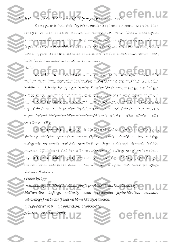 1. Ma’lumotlar buferi bilan bog’liq jarayonlarni dasturlash.
Kompyuterda ishlashda foydalanuvchilar ko'pincha bir nechta dasturlar bilan
ishlaydi   va   ular   o'rtasida   ma'lumotlar   almashinuvi   zarur.   Ushbu   imkoniyatni
qo'llab-quvvatlash   uchun   ikkita   keng   tarqalgan   texnologiyalar   mavjud:   buferdan
foydalanish va moslamalarni sudrab olib tashlash. Shuni ta'kidlash kerakki, ushbu
texnologiyalar   ko'pincha  dasturlar   o'rtasida  ma'lumotlar  almashinuvi   uchun  emas,
balki faqat bitta dasturda ishlashda qo'llaniladi.
Bufer
Bufer turli xil ilovalar o'rtasida ma'lumot almashish imkoniyatini beradi. Bu
ma'lumotlarni   bitta   dasturdan   boshqasiga   nusxalashning   eng   mashhur   usullaridan
biridir.   Bu   tizimda   ishlaydigan   barcha   ilovalar   kirish   imkoniyatiga   ega   bo'lgan
xotira   sohasi.   Ularning   har   biri   buferga   ma'lumot   yozishi   yoki   o'qishi   mumkin.
Bufer   dasturlari   standart   buyruqlarni   ta'minlashi   kerak:   qirqish,   nusxalash   va
joylashtirish   va   bu   buyruqlar   foydalanuvchi   ishini   tezlashtirish   uchun   maxsus
tugmachalarni  birikmalar  bilan ta'minlanishi  kerak:  <Ctrl> + <X>, <Ctrl> + <C>
va <Ctrl>+ <V>.
Bufer bilan ishlash uchun Qt da Qclipboard sinfidan foydalanadi. Siz ushbu
sinfning   ob'ektini   yaratishga   urinmasligingiz   kerak,   chunki   u   dastur   ishga
tushganda   avtomatik   ravishda   yaratiladi   va   faqat   birlikdagi   dasturda   bo'lishi
mumkin. QClipboard sinfi har safar dasturlardan biri buferga yangi ma'lumotlarni
joylashtirganda   dataChanged()   signalini   yuboradi.   Agar   buferga   joylashtirilgan
ma'lumotlarni   boshqarish   zarur   bo'lsa,   u   holda   bu   signal   mos   keladigan   uyaga
ulanadi. Masalan:
connect(qApp-
>clipboard(),SIGNAL(dataChanged()),pwgt,SLOT(slotDataControl()));
Ma'lumotlar   buferga   setText()   usuli   yordamida   joylashtirilishi   mumkin,
setPixmap(),setImage() или setMimeData().Masalan:
QClipboard* pcb = QApplication::clipboard();
pcb->setText("My Text"); 