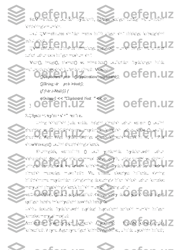 SetMimeData   ()   usulidan   foydalanib,   buferga   istalgan   turdagi   ma'lumotlarni
kiritishingiz mumkin.
Usul   QMimeSource   sinfidan   meros   bo'lib   o'tgan   sinf   ob'ektiga   ko'rsatgichni
qabul qiladi.
QMimeSource - bu boshqa formatlarga o'tkazilishi mumkin bo'lgan ma'lumotlar
turlari uchun asos bo'lgan mavhum sinf.
Matn(),   image(),   pixmap()   va   mimeData()   usullaridan   foydalangan   holda
ma'lumotlar almashish buferidan olinadi. Masalan:
QClipboard* pcb = QApplication::clipboard();
QString str = pcb->text();
if (!str.isNull()) {
qDebug() << "Clipboard Text: " << str;
}
2.QSystemtrayicon sinfi haqida.
Uning   ishlatilishi   juda   sodda.   Belgini   o'rnatish   uchun   setIcon   ()   usulini
chaqiring   va   uni   bildirishnoma   maydonida   ko'rsatish   uchun   show   ()   usulini
chaqiring.   Agar   sizga   foydalanuvchiga   xabarni   ko'rsatish   kerak   bo'lsa,   u   holda
showMessage() usulini chaqirishingiz kerak.
Shuningdek,   setToolTip   ()   usuli   yordamida   foydalanuvchi   uchun
sichqonchani   dasturingiz   piktogrammasi   ustiga   qo'yib,   uning   nomini   va   ehtimol
uning   holati   to'g'risida   ma'lumotni   ko'rishi   uchun   foydalanuvchi   uchun   ko'rsatma
o'rnatish   maqsadga   muvofiqdir.   Va,   albatta,   aksariyat   hollarda,   sizning
bildirishnoma   maydonidan   o'zingizning   dasturingiz   bilan   ishlash   uchun   kontekst
menyusini o'rnatishingiz kerak bo'lishi mumkin. Buning uchun
setContextMenu   ()   usuli   taqdim   etiladi.Keling,   oddiy   dastur   yozish   orqali   ilgari
aytilgan barcha imkoniyatlarni tasvirlab beraylik.
Ushbu   dasturda   foydalanuvchi   quyidagi   buyruqlarni   tanlashi   mumkin   bo'lgan
kontekst menyusi mavjud:
Application   Ilova   oynasini   ko'rsatish   /   yashirish   -   Shaklda   ko'rsatilgandek
ko'rsatiladi. 7 oyna. Agar oyna ilgari ko'rinadigan bo'lsa, u holda u yashirin bo'ladi; 