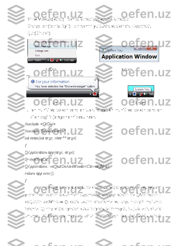   Show Message(xabar) - rasmda ko'rsatilgan xabarni ko'rsatadi. 
  Change Icon(iconka fayli) - qor rasmini yulduzcha va aksincha o'zgartiradi;
   Quit (Chiqish) .
                     7 -rasm                                                                  8 -rasm
                           9-rasm                                                                   10-rasm
1. Ish   muhiti   va   tezkor   panellar   tushunchasi.Ish   muhiti   va   tezkor   panellar
bilan bog’liq jarayonlarni dasturlash.
#include <QtGui>
#include "SystemTray.h"
int main(int argc, char** argv)
{
QApplication app(argc, argv);
SystemTray st;
QApplication::setQuitOnLastWindowClosed(false);
return app.exec();
}
Listing 7-dagi asosiy dasturda biz shunchaki vidjet yaratamiz. Ilova oynasini
yopish hech qachon dasturimizni tugatmasligi kerakligi sababli biz QApplication ::
setQuitOnLastWindow   ()   statik   usulini   chaqiramiz   va   unga   noto'g'ri   ma'lumot
beramiz.  Qt-ning  vidjet  oynalari   sukut  bo'yicha   ko'rinmaydi,   bu  juda   zo'r,  chunki
umuman,   bildirishnoma   maydoni   uchun   mo'ljallangan   dasturlar,   ushbu   sohada 