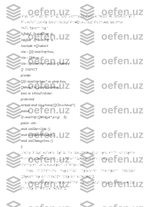 ishga   tushirilgandan   so'ng,   faqat   ularning   belgisini   ko'rsatadi   va   derazalari   yo'q.
Shu sababli, asosiy dastur odatdagi show() usulidagi chaqiruvga ega emas.
Файл SystemTray.h
#ifndef _SystemTray_h_
#define _SystemTray_h_
#include <QLabel>
class QSystemTrayIcon;
class QMenu;
class SystemTray : public QLabel {
Q_OBJECT
private:
QSystemTrayIcon* m_ptrayIcon;
QMenu* m_ptrayIconMenu;
bool m_bIconSwitcher;
protected:
virtual void closeEvent(QCloseEvent*);
public:
SystemTray(QWidget* pwgt = 0);
public slots:
void slotShowHide ();
void slotShowMessage();
void slotChangeIcon ();
};
Listing   7-dagi   sarlavha   faylida   biz   dasturimiz   uchun   oyna   sinfini   aniqlaymiz.
Yorliqni ko'rsatish uchun u QLabel sinfidan meros qilib olinadi.
Bizning sinf uchta xususiyatni o'z ichiga oladi:
   bizga   bildirishnoma   maydonidan   foydalanish   imkoniyatini   beradigan
QSystemTrayIcon ob'ekti (m_ptrayIcon ko'rsatkichi);
   kontekst   menyusini   amalga   oshirish   uchun   zarur   bo'lgan   QMenu   vidjeti
(m_ptrayIconMenu ko'rsatkichi); 