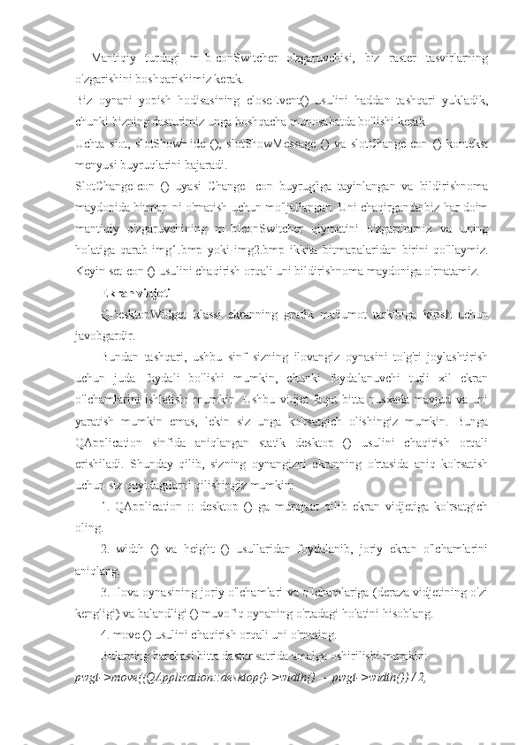 _   Mantiqiy   turdagi   m_bIconSwitcher   o'zgaruvchisi,   biz   raster   tasvirlarning
o'zgarishini boshqarishimiz kerak.
Biz   oynani   yopish   hodisasining   closeEvent()   usulini   haddan   tashqari   yukladik,
chunki bizning dasturimiz unga boshqacha munosabatda bo'lishi kerak.
Uchta   slot,   slotShowHide   (),   slotShowMessage   ()   va   slotChangeIcon   ()   kontekst
menyusi buyruqlarini bajaradi.
SlotChangeIcon   ()   uyasi   Change   Icon   buyrug'iga   tayinlangan   va   bildirishnoma
maydonida bitmap-ni o'rnatish uchun mo'ljallangan. Uni chaqirganda biz har doim
mantiqiy   o'zgaruvchining   m_bIconSwitcher   qiymatini   o'zgartiramiz   va   uning
holatiga   qarab   img1.bmp   yoki   img2.bmp   ikkita   bitmapalaridan   birini   qo'llaymiz.
Keyin setIcon () usulini chaqirish orqali uni bildirishnoma maydoniga o'rnatamiz.
Ekran vidjeti
QDesktopWidget   klassi   ekranning   grafik   ma'lumot   tarkibiga   kirish   uchun
javobgardir.
Bundan   tashqari,   ushbu   sinf   sizning   ilovangiz   oynasini   to'g'ri   joylashtirish
uchun   juda   foydali   bo'lishi   mumkin,   chunki   foydalanuvchi   turli   xil   ekran
o'lchamlarini   ishlatishi   mumkin.   Ushbu   vidjet   faqat   bitta   nusxada   mavjud   va   uni
yaratish   mumkin   emas,   lekin   siz   unga   ko'rsatgich   olishingiz   mumkin.   Bunga
QApplication   sinfida   aniqlangan   statik   desktop   ()   usulini   chaqirish   orqali
erishiladi.   Shunday   qilib,   sizning   oynangizni   ekranning   o'rtasida   aniq   ko'rsatish
uchun siz quyidagilarni qilishingiz mumkin:
1.   QApplication   ::   desktop   ()   ga   murojaat   qilib   ekran   vidjetiga   ko'rsatgich
oling.
2.   width   ()   va   height   ()   usullaridan   foydalanib,   joriy   ekran   o'lchamlarini
aniqlang.
3. Ilova oynasining joriy o'lchamlari va o'lchamlariga (deraza vidjetining o'zi
kengligi) va balandligi () muvofiq oynaning o'rtadagi holatini hisoblang.
4. move () usulini chaqirish orqali uni o'rnating.
Bularning barchasi bitta dastur satrida amalga oshirilishi mumkin:
pwgt->move((QApplication::desktop()->width() — pwgt->width()) / 2, 