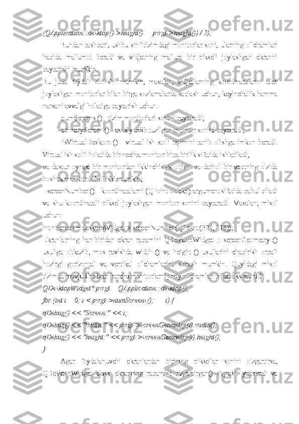 (QApplication::desktop()->height() — pwgt->height()) / 2);
Bundan tashqari, ushbu sinf tizimdagi monitorlar soni, ularning o'lchamlari
haqida   ma'lumot   beradi   va   vidjetning   ma'lum   bir   pikseli   joylashgan   ekranni
qaytarishi mumkin.
Bu   juda   foydali   bo'lishi   mumkin,   masalan,   vidjetlarning   koordinatalarini   ular
joylashgan monitorlar bilan birga sozlamalarda saqlash uchun, keyinchalik hamma
narsani avvalgi holatiga qaytarish uchun.
  numScreens () - tizim monitorlari sonini qaytaradi;
  primaryScreen () - asosiy qilib tuzilgan monitor sonini qaytaradi;
   isVirtualDesktop   ()   -   virtual   ish   stoli   rejimini   tanib   olishga   imkon   beradi.
Virtual ish stoli holatida bir nechta monitor bitta birlik sifatida ishlatiladi,
va  dastur  oynasi   bir  monitordan  ikkinchisiga  o'tishi   va  darhol   bir  vaqtning  o'zida
boshqa monitorda bo'lishi mumkin;
  screenNumber () - koordinatalarni (QPoint ob'ekti) argument sifatida qabul qiladi
va   shu   koordinatali   piksel   joylashgan   monitor   sonini   qaytaradi.   Masalan;   misol
uchun:
int nScreen = desktopWidget-> screenNumber (QPoint (320, 115));
Ekranlarning   har   biridan   ekran   raqamini   QDesktopWidget   ::   screenGeometry   ()
usuliga   o'tkazib,   mos   ravishda   width   ()   va   height   ()   usullarini   chaqirish   orqali
hozirgi   gorizontal   va   vertikal   o'lchamlarini   so'rash   mumkin.   Quyidagi   misol
tizimda mavjud bo'lgan barcha monitorlarni joriy o'lchamlari bilan aks ettiradi:
QDesktopWidget* pwgt = QApplication::desktop();
for (int i = 0; i < pwgt->numScreens(); ++i) {
qDebug() << "Screen:" << i;
qDebug() << "width:" << pwgt->screenGeometry(i).width();
qDebug() << "height:" << pwgt->screenGeometry(i).height();
}
Agar   foydalanuvchi   ekranlardan   birining   piksellar   sonini   o'zgartirsa,
QDesktopWidget   klassi   ekranning   raqamini   o'zgartirgan()   signalni   yuboradi   va 