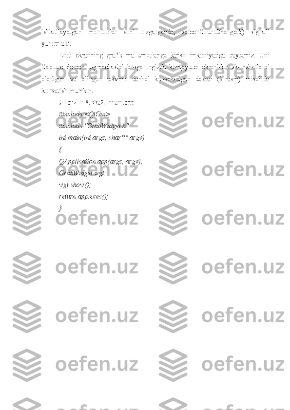 ishlatilayotgan   monitorlar   soni   o'zgarganda,   screenCountChanged()   signali
yuboriladi.
Endi   ekranning   grafik   ma'lumotlariga   kirish   imkoniyatiga   qaytamiz.   Uni
Capture   Screen   tugmachasini   bosganingizda   kompyuter   ekranidan   skrinshotlarni
oladigan   va   olingan   tasvirni   darhol   ko'rsatadigan   dastur   (9-rasm)   misolida
ko'rsatish mumkin.
Листинг 8. Файл main.cpp
#include <QtGui>
#include "GrabWidget.h"
int main(int argc, char** argv)
{
QApplication app(argc, argv);
GrabWidget wgt;
wgt.show();
return app.exec();
} 