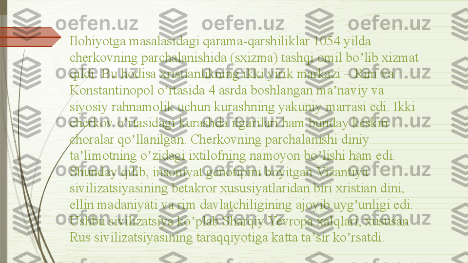 Ilohiyotga masalasidagi qarama-qarshiliklar 1054 yilda 
cherkovning parchalanishida (sxizma) tashqi omil bo lib xizmat ʼ
qildi. Bu hodisa xristianlikning ikki yirik markazi – Rim va 
Konstantinopol o rtasida 4 asrda boshlangan ma naviy va 	
ʼ ʼ
siyosiy rahnamolik uchun kurashning yakuniy marrasi edi. Ikki 
cherkov o rtasidagi kurashda ilgarilari ham bunday keskin 	
ʼ
choralar qo llanilgan. Cherkovning parchalanishi diniy 	
ʼ
ta limotning o zidagi ixtilofning namoyon bo lishi ham edi.	
ʼ ʼ ʼ
Shunday qilib, insoniyat genotipini boyitgan Vizantiya 
sivilizatsiyasining betakror xususiyatlaridan biri xristian dini, 
ellin madaniyati va rim davlatchiligining ajoyib uyg unligi edi. 	
ʼ
Ushbu sivilizatsiya ko plab Sharqiy Yevropa xalqlari, xususan 	
ʼ
Rus sivilizatsiyasining taraqqiyotiga katta ta sir ko rsatdi.	
ʼ ʼ              