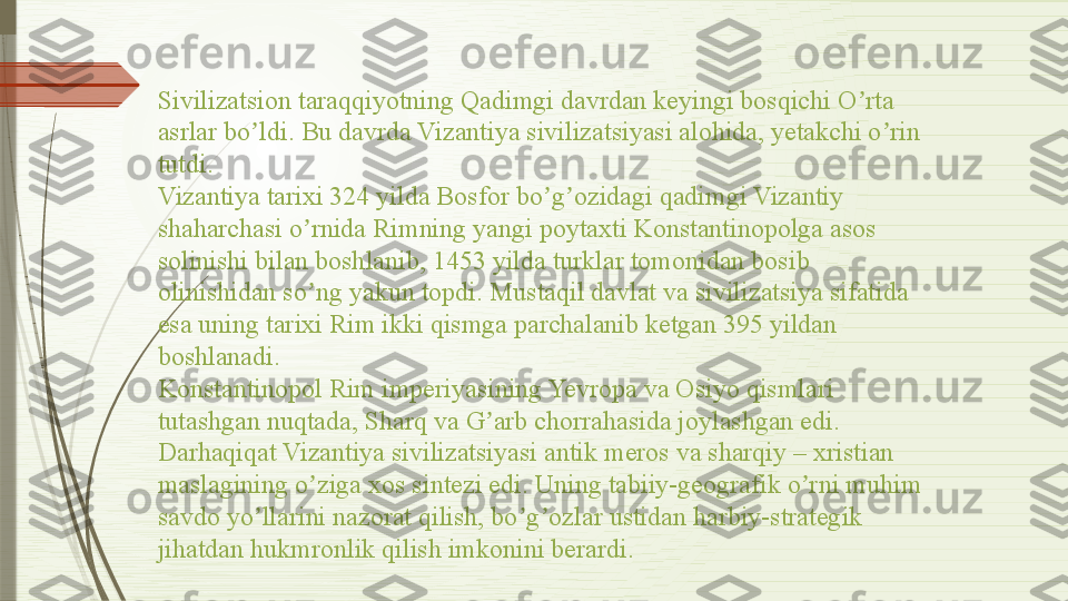 Sivilizatsion taraqqiyotning Qadimgi davrdan keyingi bosqichi O rta ʼ
asrlar bo ldi. Bu davrda Vizantiya sivilizatsiyasi alohida, yetakchi o rin 	
ʼ ʼ
tutdi.
Vizantiya tarixi 324 yilda Bosfor bo g ozidagi qadimgi Vizantiy 	
ʼ ʼ
shaharchasi o rnida Rimning yangi poytaxti Konstantinopolga asos 	
ʼ
solinishi bilan boshlanib, 1453 yilda turklar tomonidan bosib 
olinishidan so ng yakun topdi. Mustaqil davlat va sivilizatsiya sifatida 
ʼ
esa uning tarixi Rim ikki qismga parchalanib ketgan 395 yildan 
boshlanadi.
Konstantinopol Rim imperiyasining Yevropa va Osiyo qismlari 
tutashgan nuqtada, Sharq va G arb chorrahasida joylashgan edi. 	
ʼ
Darhaqiqat Vizantiya sivilizatsiyasi antik meros va sharqiy – xristian 
maslagining o ziga xos sintezi edi. Uning tabiiy-geografik o rni muhim 	
ʼ ʼ
savdo yo llarini nazorat qilish, bo g ozlar ustidan harbiy-strategik 	
ʼ ʼ ʼ
jihatdan hukmronlik qilish imkonini berardi.              