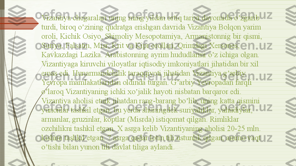 Vizantiya chegaralari uning ming yildan ortiq tarixi davomida o zgarib ʼ
turdi, biroq o zining qudratga erishgan davrida Vizantiya Bolqon yarim 	
ʼ
oroli, Kichik Osiyo, Shimoliy Mesopotamiya,  А rmanistonnig bir qismi, 
Suriya, Falsatin, Misr, Krit va Kipr orollari, Qrimdagi Xersones, 
Kavkazdagi Lazika.  А rabistonning ayrim hududlarini o z ichiga olgan.	
ʼ
Vizantiyaga kiruvchi viloyatlar iqtisodiy imkoniyatlari jihatidan bir xil 
emas edi. Hunarmandchilik taraqqiyoti jihatidan Vizantiya g arbiy 	
ʼ
Yevropa mamlakatlaridan oldinda turgan. G arbiy Yevropadan farqli 	
ʼ
o laroq Vizantiyaning ichki xo jalik hayoti nisbatan barqaror edi. 	
ʼ ʼ
Vizantiya aholisi etnik jihatdan rang-barang bo lib, uning katta qismini 	
ʼ
yunonlar tashkil etgan, bu yerda shuningdek suriyaliklar, yahudiylar, 
armanlar, gruzinlar, koptlar (Misrda) istiqomat qilgan. Rimliklar 
ozchilikni tashkil etgan. X asrga kelib Vizantiyaning aholisi 20-25 mln. 
kishini tashkil etgan. 7 asrga qadar lotin tili ustunlik qilgan, ammo vaqt 
o tishi bilan yunon tili davlat tiliga aylandi.	
ʼ              