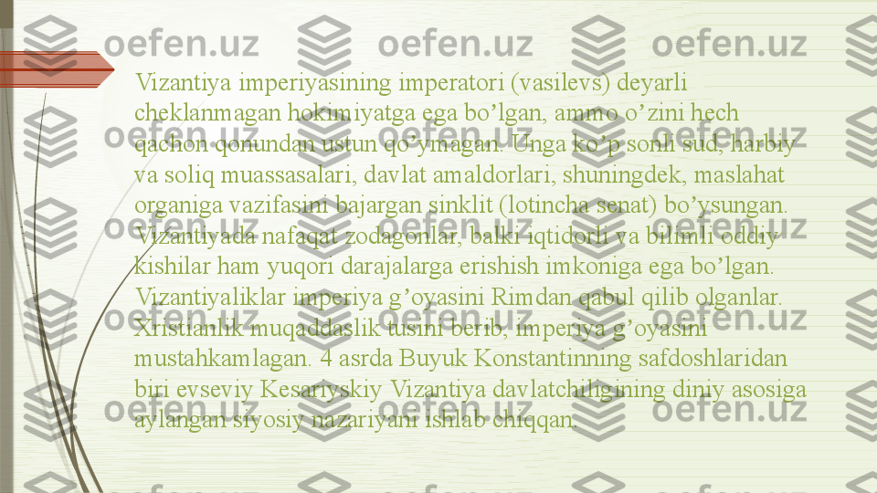 Vizantiya imperiyasining imperatori (vasilevs) deyarli 
cheklanmagan hokimiyatga ega bo lgan, ammo o zini hech ʼ ʼ
qachon qonundan ustun qo ymagan. Unga ko p sonli sud, harbiy 	
ʼ ʼ
va soliq muassasalari, davlat amaldorlari, shuningdek, maslahat 
organiga vazifasini bajargan sinklit (lotincha senat) bo ysungan. 	
ʼ
Vizantiyada nafaqat zodagonlar, balki iqtidorli va bilimli oddiy 
kishilar ham yuqori darajalarga erishish imkoniga ega bo lgan.	
ʼ
Vizantiyaliklar imperiya g oyasini Rimdan qabul qilib olganlar. 	
ʼ
Xristianlik muqaddaslik tusini berib, imperiya g oyasini 	
ʼ
mustahkamlagan. 4 asrda Buyuk Konstantinning safdoshlaridan 
biri evseviy Kesariyskiy Vizantiya davlatchiligining diniy asosiga 
aylangan siyosiy nazariyani ishlab chiqqan.               