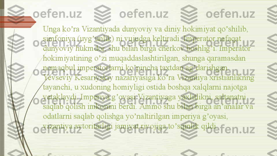 Unga ko ra Vizantiyada dunyoviy va diniy hokimiyat qo shilib, ʼ ʼ
simfoniya (uyg unlik) ni vujudga keltiradi. Imperator nafaqat 	
ʼ
dunyoviy hukmdor, shu bilan birga cherkov boshlig i. Imperator 	
ʼ
hokimiyatining o zi muqaddaslashtirilgan, shunga qaramasdan 	
ʼ
nomaqbul imperatorlarni ko pincha taxtdan ag darishgan. 	
ʼ ʼ
Yevseviy Kesariyskiy nazariyasiga ko ra Vizantiya xristianliknng 	
ʼ
tayanchi, u xudoning homiyligi ostida boshqa xalqlarni najotga 
yetaklaydi. Imperiya g oyasi Vizantiyaga yaxlitlikni, saltanatni 	
ʼ
saqlab qolish imkonini berdi.  А mmo shu bilan birga an analar va 	
ʼ
odatlarni saqlab qolishga yo naltirilgan imperiya g oyasi, 	
ʼ ʼ
vizantiya avtoritarligi jamiyat rivojiga to sqinlik qildi.	
ʼ              