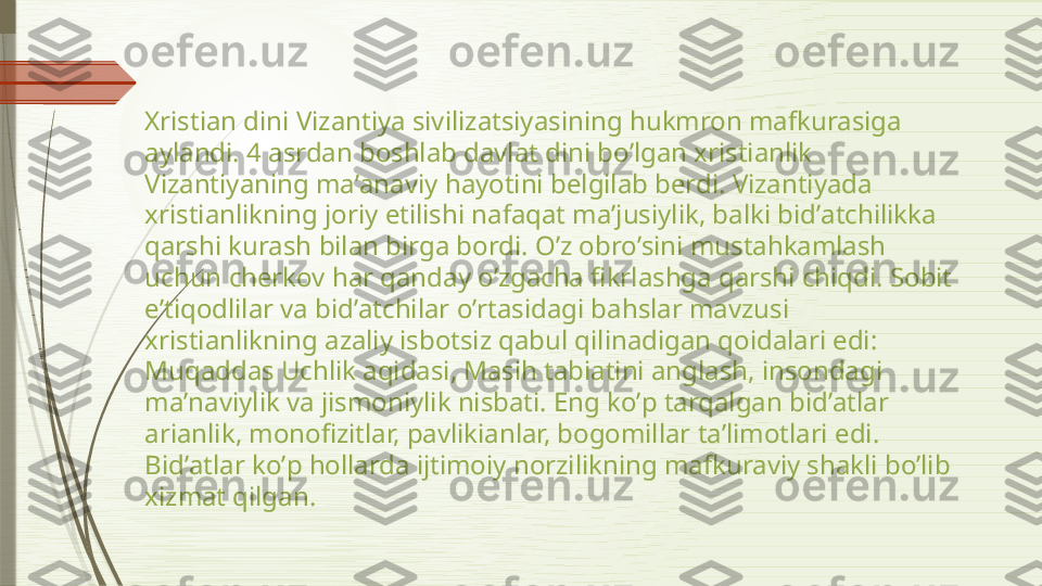 Xristian dini Vizantiya sivilizatsiyasining hukmron mafkurasiga 
aylandi. 4 asrdan boshlab davlat dini boʼlgan xristianlik 
Vizantiyaning maʼanaviy hayotini belgilab berdi. Vizantiyada 
xristianlikning joriy etilishi nafaqat maʼjusiylik, balki bidʼatchilikka 
qarshi kurash bilan birga bordi. Oʼz obroʼsini mustahkamlash 
uchun cherkov har qanday oʼzgacha fikrlashga qarshi chiqdi. Sobit 
eʼtiqodlilar va bidʼatchilar oʼrtasidagi bahslar mavzusi 
xristianlikning azaliy isbotsiz qabul qilinadigan qoidalari edi: 
Muqaddas Uchlik aqidasi, Masih tabiatini anglash, insondagi 
maʼnaviylik va jismoniylik nisbati. Eng koʼp tarqalgan bidʼatlar 
arianlik, monofizitlar, pavlikianlar, bogomillar taʼlimotlari edi. 
Bidʼatlar koʼp hollarda ijtimoiy norzilikning mafkuraviy shakli boʼlib 
xizmat qilgan.              