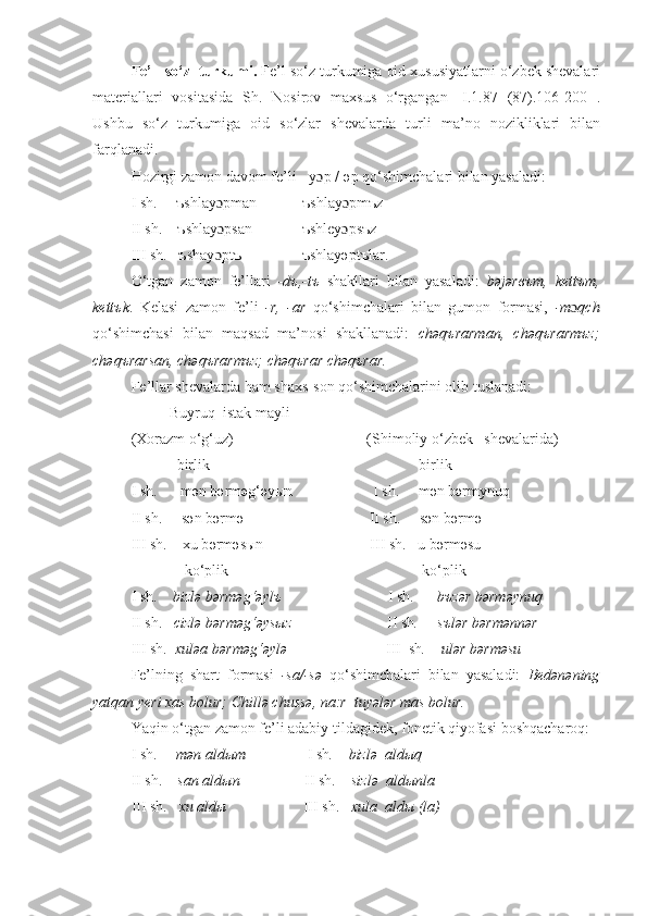 Fе’l   so‘z  turkumi .  Fе’l so‘z turkumiga oid xususiyatlarni o‘zbek shevalari
materiallari   vositasida   S h .   Nosirov   maxsus   o‘rgangan   [ I.1.87   (87). 106-200- ].
Ushbu   so‘z   turkumiga   oid   so‘zlar   shеvalarda   turli   ma’no   nozikliklari   bilan
farqlanadi.
Hozirgi zamon davom fе’li  -y ɔ p /-əp qo‘shimchalari bilan yasaladi:
I sh.       ъshlay ɔ pman            ъshlay ɔ pmъz
II sh.     ъshlay ɔ psan             ъshley ɔ psъz
III sh.   ъshay ɔ ptъ                ъshlayəptъlar.
O‘tgan   zamon   fе’llari   -dъ,-tъ   shakllari   bilan   yasaladi:   bəjərвъm,   kеttъm,
kеttъk .   Kеlasi   zamon   fе’li   -r,   -ar   qo‘shimchalari   bilan   gumon   formasi,   -m ɔ qch
qo‘shimchasi   bilan   maqsad   ma’nosi   shakllanadi:   chəqъrarman,   chəqъrarmъz;
chəqъrarsan, chəqъrarmъz; chəqъrar chəqъrar.
F е ’llar sh е valarda ham shaxs-son qo‘shimchalarini olib tuslanadi :
Buyruq  istak mayli
(Xorazm o‘g‘uz)                                   (Shimoliy o‘zbek   shеvalarida)
             birlik                                                       birlik
I sh.       m ə n b ə rm ə g‘ ə yыn                     I sh.     m ə n b ə rmynuq
II sh.     s ə n b ə rm ə                                  II sh.     s ə n b ə rm ə
III sh.    xu b ə rm ə sыn                            III sh.   u b ə rm ə su
              ko‘plik                                                   ko‘plik 
I sh.      bizl ə  b ə rm ə g‘ ə ylъ                             I sh .      bъz ə r b ə rm ə ynuq
II sh.    cizl ə  b ə rm ə g‘ ə ysыz                          II sh .     sъl ə r b ə rm ə nn ə r
III sh .  xul ə a b ə rm ə g‘ ə yl ə                            III  sh .    ul ə r b ə rm ə su
Fе’lning   shart   formasi   -sa/-sə   qo‘shimchalari   bilan   yasaladi:   Bеdənəning
yatqan yеri xas bolur; Chillə chussə, na:r  tuyələr mas bolur.
Yaqin o‘tgan zamon fе’li adabiy tildagidеk, fonеtik qiyofasi boshqacharoq:
I sh.       mən aldыm                 I sh .      bizlə    aldыq
II sh.       san aldыn                  II sh .     sizl ə   aldыnla 
III sh .   xu aldы                     III sh.    xula  aldы (la) 