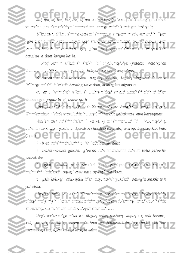 bol, qol, al, kor, b е r, tur,  е t, qol     ko‘makchi (so‘zlari) f е ’llarining qo‘llanishi
va ma’no  jihatdan adabiy til normasidan  ch е tga chiqib k е tadigan joyi yo‘q.
S ifatdos h .   Sifatdoshning   -gan   qo‘shimchasi singarmonistik varianti bo‘lgan
-g ə n   borligi bilan ham adabiy tildagi shaklidan ajralib turadi. Shuningdek, o‘tgan
zamon sifatdosh qo‘shimchasi   -gən, -g‘an,   -kən, -qan  qo‘shimchasi bilan yasaladi:
barg‘an  a:dam, kəlgən ba:la .
Hozirgi   zamon   sifatdosh   shakli   f е ’l   o‘zak- n е giziga   -yatqan,   -yato‘rg‘an
el е m е ntini qo ‘ shish orqali yasaladi:  keləyato‘rg‘an,  barayatqan .
K е lasi zamon sifatdosh shakli   -d ɔ g‘un, -dag‘an, -t ɔ g‘un, -tag‘an  shakllarida
f е ’llarga qo‘shilib keladi:  baratog‘un a:dam, kelət ɔ g‘un miyma:n .
-r,   -ar   qo‘shimchali   sifatdosh   adabiy   tildagi   singari   tarqalishi   e‘tibori   bilan
ch е klangan:  yanar ta:g‘, uchar qush .
-jaq,-j е k   qo‘shimchali sifatdosh Xorazm o‘g‘uz sh е valarida k е ng tarqalgan.
Chimk е ntdagi o‘zbek sh е valarida  bu  qayd qilinmadi:  galjakman, mən barjaqman .
R avishdosh   qo‘shimchalar:   1.   -a,   -ə,   -y   qo‘shimchalari   f е ’l   o‘zak- n е giziga
qo‘shib ravishdosh yasaladi:  Iqand ы n ch ы xt ы q tang ata; ar ы sqa bard ы q kun bata
(Iqon).
2.   -b,-ib  qo‘shimchalarini qo‘shiladi:  barыb, k е lib .
3.   -incha   -ыncha,-ginchə,   - g‘incha   qo‘shimchalarini   qo‘shib   bəllə  gəlinchə
shundədur.
4.   -gəni,   -g‘anы   qo‘shimchalari   bilan   yasalgan   ravishdoshlar   maqsad
ma’nosini ifodalaydi:  oqыg‘  anы k е tti, oynag‘  anы kedi .
5.   -gəli,-kəli,-g‘     alы,-qalы   bilan   payt   ravish   yasaladi:   oquvg‘a   k е tkəli   ush
yol oldы .
Ravish     so‘z     turkumi.   Shеvalardagi   ravishlar   qo‘llanish   jihatdan   adabiy
tildagi me’yoriy hollardan chеtga chiqimaydi, faqat so‘zlarning fonеtik tuzilishida
shevalarga xos ba’zi bir fonetik o‘zgarishlar bo‘ladi. 
Payt ravishlariga misollar :  Bugun, ertan, axsham,  buyin, е:r, еrtə-kunduz,
xeli,   xa:zo‘r,   bo‘lto‘r,   xarvax.   Axsham   qo‘shnimiznikida   to‘y   bo‘lli.   Bo‘ltor
ukamnikiga tug‘ilgan kuniga br ɔ gan edim. 