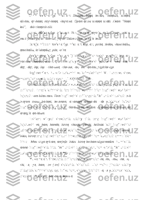 O‘rin   ravishlariga   misollar:   Shunda,   baqa,   kе:din,   shaqtыn,   uzaqta,
alistan,   ayshaqa,   m ɔ yshaqa,   shuya:na.   Opam   qizini   uzaqqa   uzatti.   Akam   “Baqa
kel”, – deb chaqirib olli.
Holat   ravishlariga   misollar:   Tе:z,   zo:rg‘a,   qoyo‘n,   ag‘ыr,   onay,   sеki:n,
mu:t (bеkorga) to‘ xtavsыs, yayav.  Salim ishga  zo‘rg‘a  kelli.
D araja - miqdor   ravishlariga misollar:   kop, a:z, picha,   ɔ bdan, shunchallы,
qanchallы, to‘ntaqdыy, pitə, so‘ra.
R avish  yasalishiga misollar:  1) l е ksik yo‘l bilan  ravish  yasalishi :  kop, a:z,
yaxsh ы , chaqqan, al ы s   ; 2) morfologik yo‘l bilan   ravish   yasalishi :    -cha, -chə, -
day, -dəy,-lap,-ləp.  -chas ы na, -chəsinə, -an,- ən: -qastan, yigitchəsigə.
Bog‘lovchilar.   Bu   so‘z   turkumini   va   ko‘makchilarni   M.   Turopova   sheva
materiallari as o sida tadqiq etgan [ I.1.87(87). 222-238 -] .  
Shеvalardagi bog‘lovchilar o‘z xususiyatlari bilan adabiy tilga yaqin holatda
qo‘llanadi.   Fonеtik   ko‘rinishda   farq   bilinadi   va   o‘rni   bilan   bog‘lovchi   vazifasini
bajaradi:   səm bilan mən. Həm  bog‘lovchisi qo‘llanganda “ h”  undoshi tushadi:   ɔ sh
ɔ sayəm   onnы   bashqa ;   kesəməm,   a:samam   alama-da.   -də   yuklamasi   ba’zan
bog‘lovchi   vazifalarida   qo‘llanadi:   Bardыm-da,   keldim.   Aytqanыmnы   ayttыm-da
arqag‘a  qashtыm .
Toshkent   viloyati   shevalarida   adabiy   tilda   teng   bog‘lovchi   vazifasini
bajaruvchi   va,   ham,   hamda,   biroq,   chunki,   garchi,   holbuki   kabi   bog‘lovchilar
uchramaydi. Shu bilan birga sheva vakillari tomonidan ko‘p qo‘llanadigan   ammo,
lekin, biroq  teng boglovchilari auni bir vaqtda aytilishi ham kuzatiladi: ammo lekin
biroq –   Man sizga aytsam,   am(m)o   lekin   biroq   hecham ulgurmadim.   Bu misolda
ammo   bog‘lovchisida  bitta   “m“   undoshi   tushib  qolgan, ham   so‘zida  “ h”   undoshi
tushgan(ham >am) shaklida talaffuz qilinib, yuklama vazifasida kelgan.   
 Yuklamalar.  Shеvalarda qo‘llanadigan yuklamalar   -mi, mъ, -mы, -m ə , -n,-
chi,   - ə ,   -y ə ,   ham,   - ɔ v   (- ov)   shaklarida   ishlatiladi.   Ular   ma’no   jihatdan   adabiy
tildagidеk ko‘rinishlarga ega bo‘lsa ham, shaklan farqlidir:   -a, - ə   yuklamasi istak,
qistashni  ifodalaydi:  barsan-a, kesen-a. 